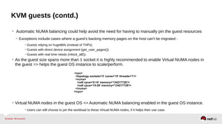 KVM guests (contd.)
• Automatic NUMA balancing could help avoid the need for having to manually pin the guest resources
• Exceptions include cases where a guest's backing memory pages on the host can't be migrated :
• Guests relying on hugetlbfs (instead of THPs)
• Guests with direct device assignment (get_user_pages())
• Guests with real time needs (mlock_all()).
• As the guest size spans more than 1 socket it is highly recommended to enable Virtual NUMA nodes in
the guest => helps the guest OS instance to scale/perform.
• Virtual NUMA nodes in the guest OS => Automatic NUMA balancing enabled in the guest OS instance.
• Users can still choose to pin the workload to these Virtual NUMA nodes, if it helps their use case.
<cpu>
<topology sockets='2' cores='15' threads='1'/>
<numa>
<cell cpus='0-14' memory='134217728'/>
<cell cpus='15-29' memory='134217728'/>
</numa>
</cpu>
 