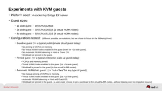 Experiments with KVM guests
• Platform used : 4-socket Ivy Bridge EX server
• Guest sizes:
• 1s-wide guest → 15VCPUs/128GB
• 2s-wide guest → 30VCPUs/256GB (2 virtual NUMA nodes)
• 4s-wide guest → 60VCPUs/512GB (4 virtual NUMA nodes)
• Configurations tested: (different possible permutations, but we chose to focus on the following three)
• Baseline guest (=> a typical public/private cloud guest today)
• No pinning of VCPUs or memory,
• No Virtual NUMA nodes enabled in the guest (even for >1s wide guest).
• No Automatic NUMA balancing in Host or Guest OS.
• Workload not pinned in the guest.
• Pinned guest (=> a typical enterprise scale-up guest today)
• VCPUs and memory pinned
• Virtual NUMA nodes enabled in the guest (for >1s wide guest),
• Workload is pinned in the guest (to the virtual NUMA nodes).
• Automatic NUMA bal. guest : (=> “out of box” for any type of guest)
• No manual pinning of VCPUs or memory,
• Virtual NUMA nodes enabled in the guest (for >1s wide guest),
• Automatic NUMA balancing in Host and Guest OS.
• Workload not pinned in the guest. [a user could choose to pin a workload to the virtual NUMA nodes...without tripping over live migration issues.]
 