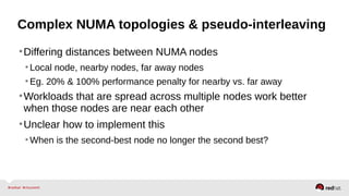 Complex NUMA topologies & pseudo-interleaving
•Differing distances between NUMA nodes
•Local node, nearby nodes, far away nodes
•Eg. 20% & 100% performance penalty for nearby vs. far away
•Workloads that are spread across multiple nodes work better
when those nodes are near each other
•Unclear how to implement this
•When is the second-best node no longer the second best?
 