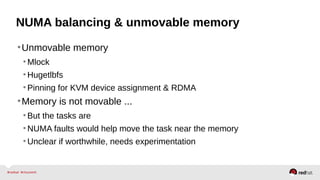 NUMA balancing & unmovable memory
•Unmovable memory
•Mlock
•Hugetlbfs
•Pinning for KVM device assignment & RDMA
•Memory is not movable ...
•But the tasks are
•NUMA faults would help move the task near the memory
•Unclear if worthwhile, needs experimentation
 