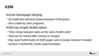 KSM
•Kernel Samepage Merging
•De-duplicates identical content between KVM guests
•Also usable by other programs
•KSM has simple NUMA option
•“Only merge between tasks on the same NUMA node”
•Task can be moved after memory is merged
•May need NUMA faults on KSM pages, and re-locate memory if needed
•Unclear if worthwhile, needs experimentation
 