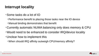 Interrupt locality
•Some tasks do a lot of IO
•Performance benefit to placing those tasks near the IO device
•Manual binding demonstrates that benefit
•Currently automatic NUMA balancing only does memory & CPU
•Would need to be enhanced to consider IRQ/device locality
•Unclear how to implement this
•When should IRQ affinity outweigh CPU/memory affinity?
 