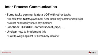 Inter Process Communication
•Some tasks communicate a LOT with other tasks
•Benefit from NUMA placement near tasks they communicate with
•Do not necessarily share any memory
•Loopback TCP/UDP, named socket, pipe, ...
•Unclear how to implement this
•How to weigh against CPU/memory locality?
 