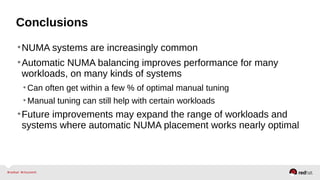 Conclusions
•NUMA systems are increasingly common
•Automatic NUMA balancing improves performance for many
workloads, on many kinds of systems
•Can often get within a few % of optimal manual tuning
•Manual tuning can still help with certain workloads
•Future improvements may expand the range of workloads and
systems where automatic NUMA placement works nearly optimal
 