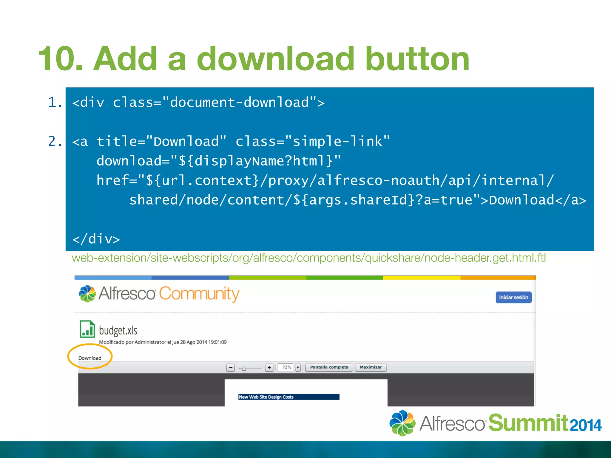 10. Add a download button 
1. 
2. 
<div class="document-download"> 
<a title="Download" class="simple-link" 
download="${displayName?html}" 
href="${url.context}/proxy/alfresco-noauth/api/internal/ 
shared/node/content/${args.shareId}?a=true">Download</a> 
</div> 
web-extension/site-webscripts/org/alfresco/components/quickshare/node-header.get.html.ftl 
 
