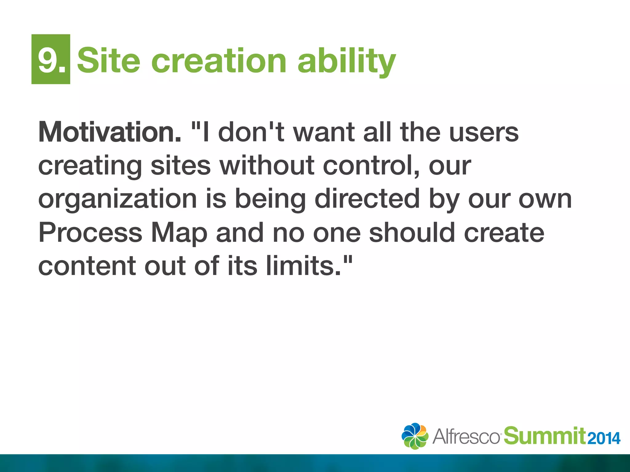 9. Site creation ability 
Motivation. "I don't want all the users 
creating sites without control, our 
organization is being directed by our own 
Process Map and no one should create 
content out of its limits."! 
 