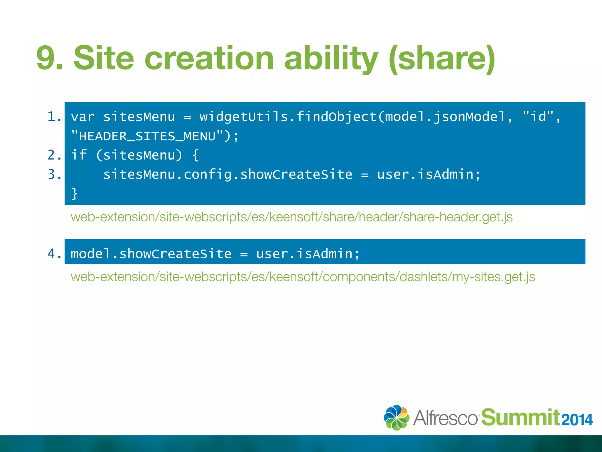 9. Site creation ability (share) 
1. 
2. 
3. 
var sitesMenu = widgetUtils.findObject(model.jsonModel, "id", 
"HEADER_SITES_MENU"); 
if (sitesMenu) { 
sitesMenu.config.showCreateSite = user.isAdmin; 
} 
web-extension/site-webscripts/es/keensoft/share/header/share-header.get.js 
4. model.showCreateSite = user.isAdmin; 
web-extension/site-webscripts/es/keensoft/components/dashlets/my-sites.get.js 
 