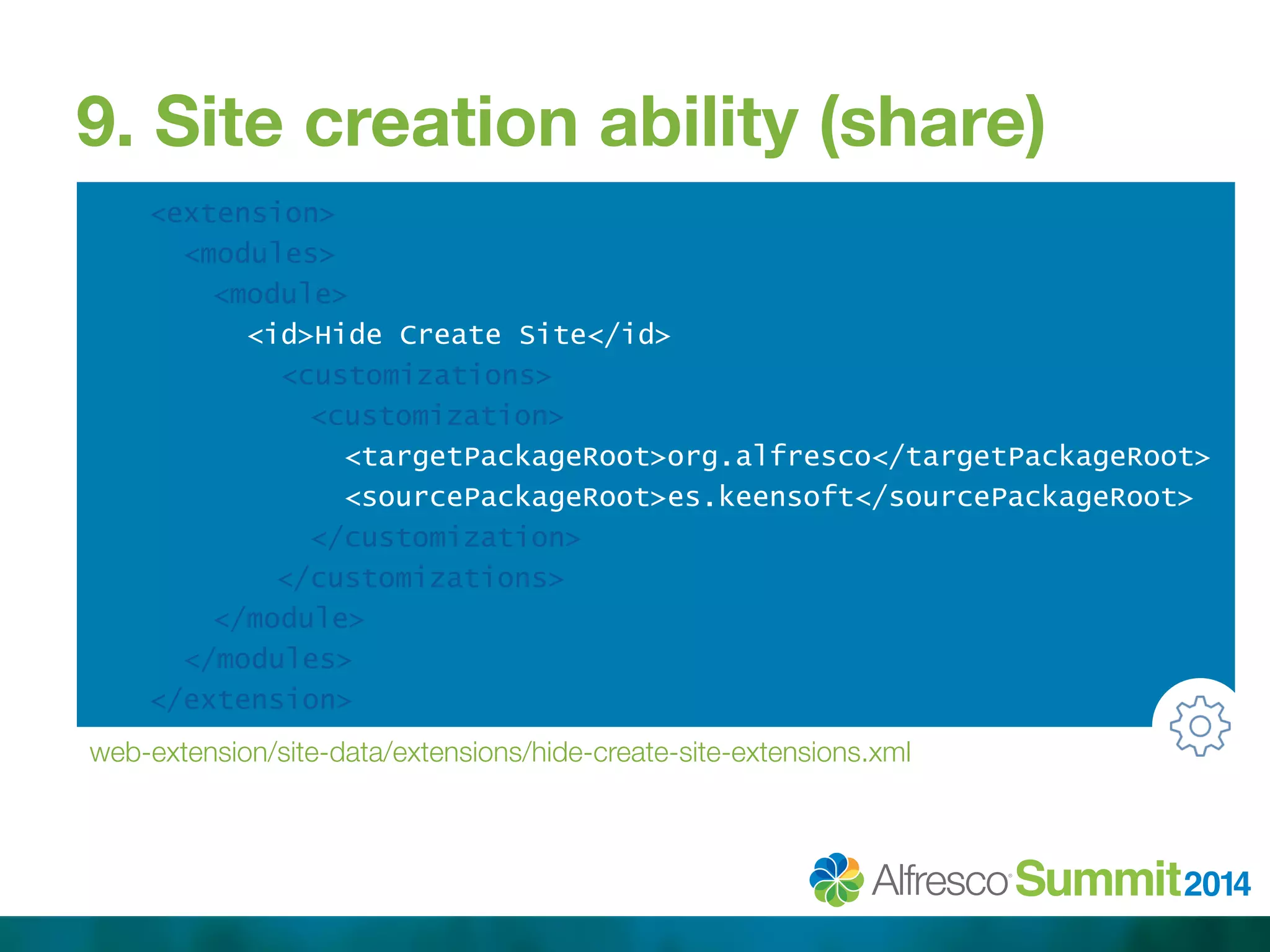 9. Site creation ability (share) 
<extension> 
<modules> 
<module> 
<id>Hide Create Site</id> 
<customizations> 
<customization> 
<targetPackageRoot>org.alfresco</targetPackageRoot> 
<sourcePackageRoot>es.keensoft</sourcePackageRoot> 
</customization> 
</customizations> 
</module> 
</modules> 
</extension> 
web-extension/site-data/extensions/hide-create-site-extensions.xml 
 
