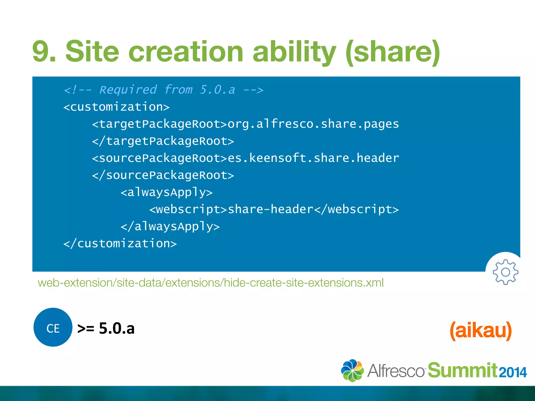 9. Site creation ability (share) 
<!-- Required from 5.0.a --> 
<customization> 
<targetPackageRoot>org.alfresco.share.pages 
</targetPackageRoot> 
<sourcePackageRoot>es.keensoft.share.header 
</sourcePackageRoot> 
<alwaysApply> 
<webscript>share-header</webscript> 
</alwaysApply> 
</customization> 
web-extension/site-data/extensions/hide-create-site-extensions.xml 
C 
E 
>= 
5.0.a 
(aikau)! 
 