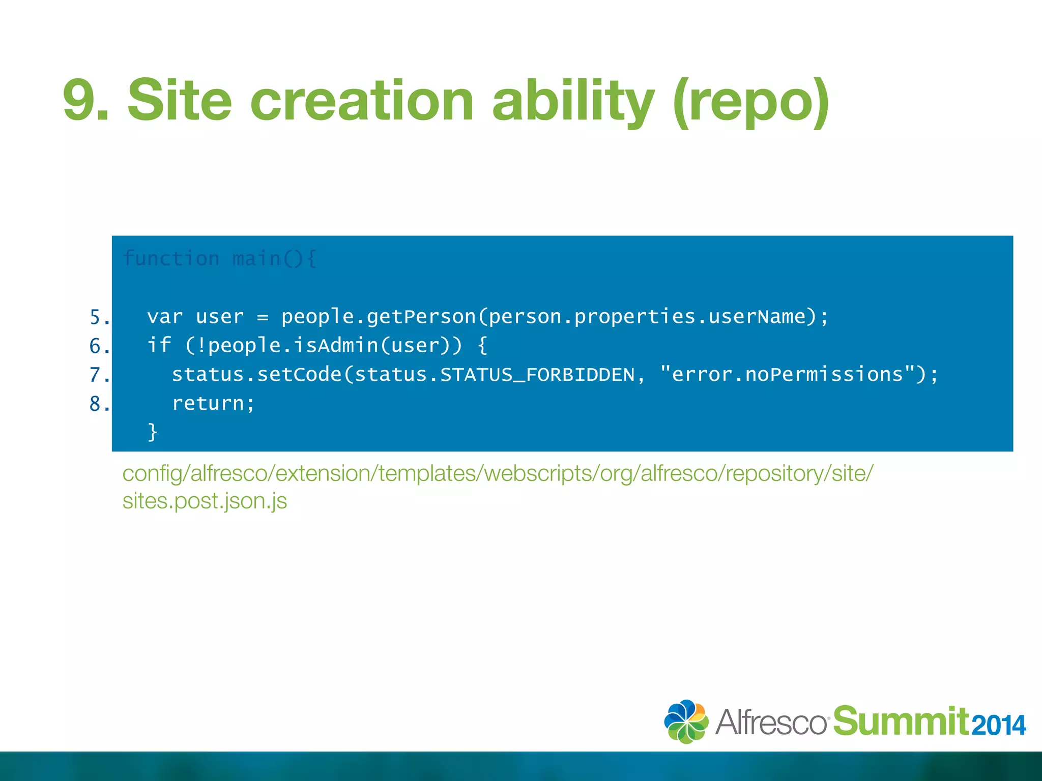 9. Site creation ability (repo) 
function main(){ 
var user = people.getPerson(person.properties.userName); 
if (!people.isAdmin(user)) { 
status.setCode(status.STATUS_FORBIDDEN, "error.noPermissions"); 
return; 
} 
config/alfresco/extension/templates/webscripts/org/alfresco/repository/site/ 
sites.post.json.js 
5. 
6. 
7. 
8. 
 