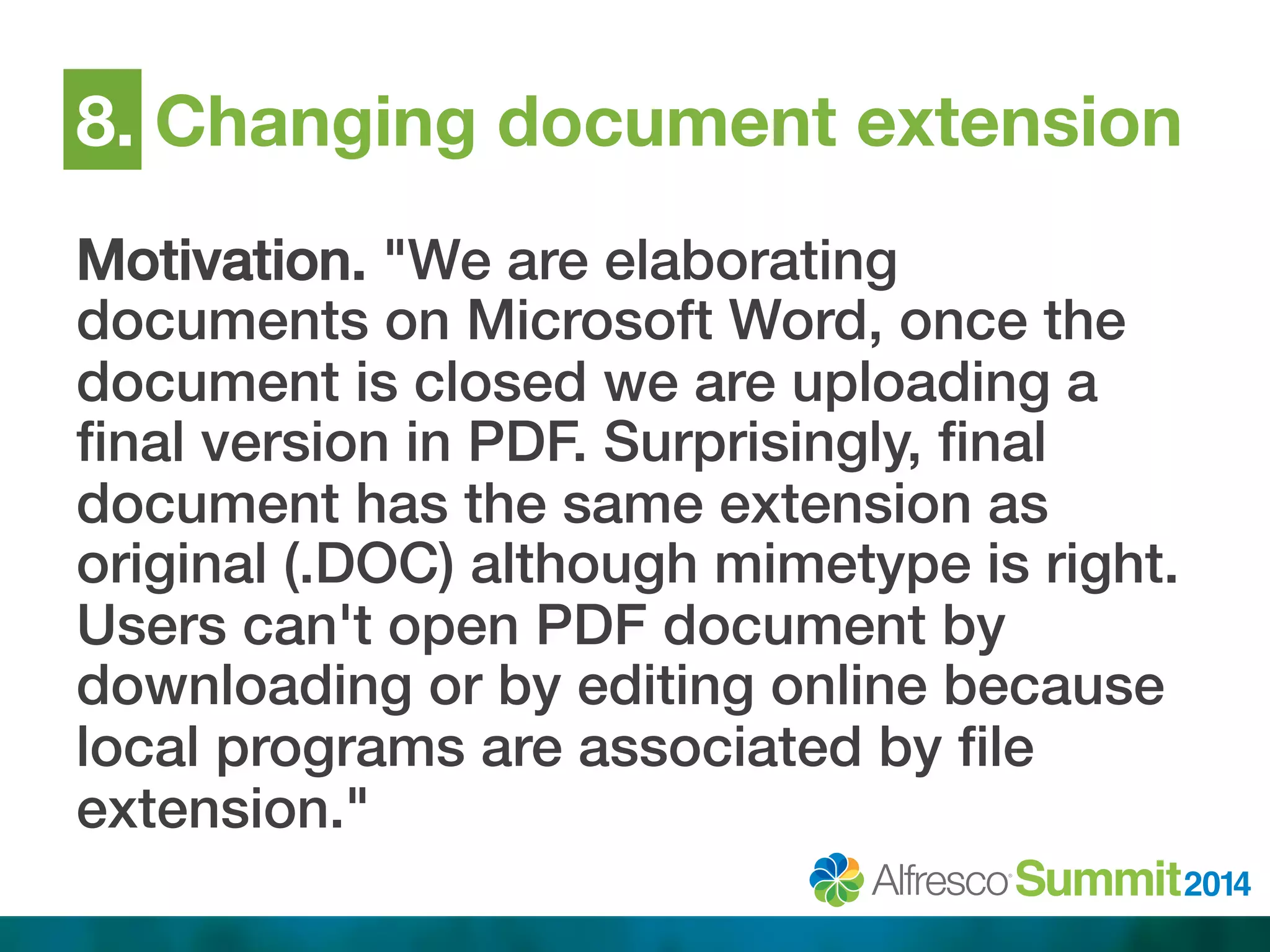 8. Changing document extension 
Motivation. "We are elaborating 
documents on Microsoft Word, once the 
document is closed we are uploading a 
final version in PDF. Surprisingly, final 
document has the same extension as 
original (.DOC) although mimetype is right. 
Users can't open PDF document by 
downloading or by editing online because 
local programs are associated by file 
extension."! 
 