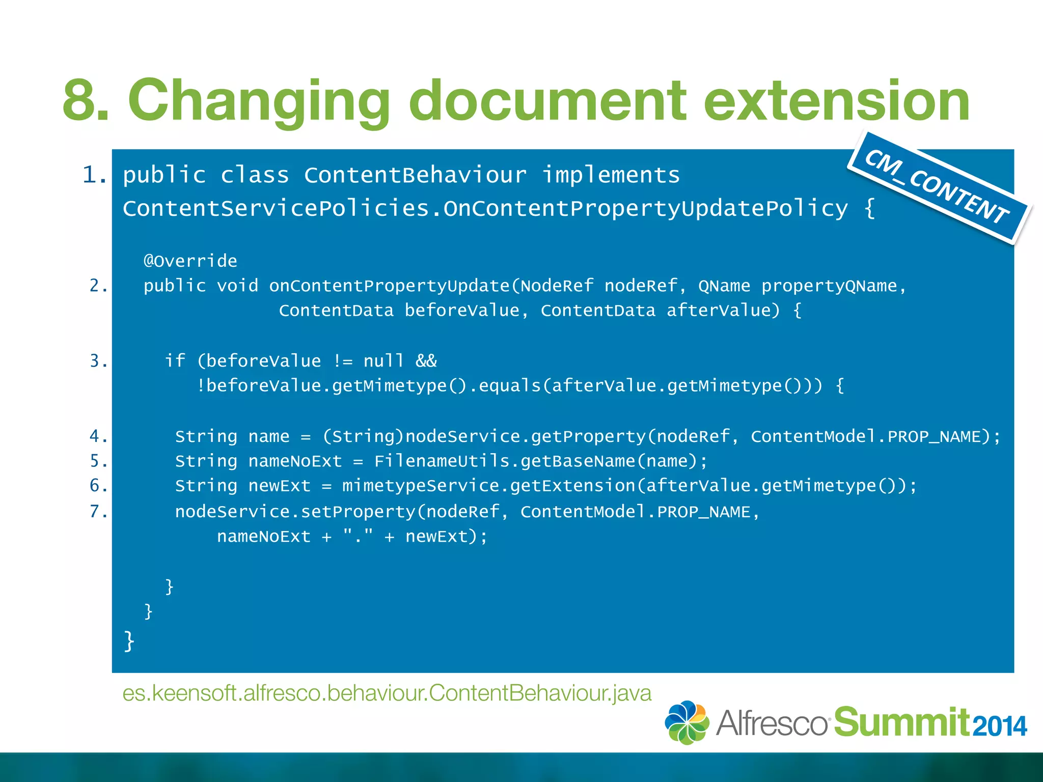 8. Changing document extension 
1. 
2. 
3. 
4. 
5. 
6. 
7. 
public class ContentBehaviour implements 
ContentServicePolicies.OnContentPropertyUpdatePolicy { 
@Override 
public void onContentPropertyUpdate(NodeRef nodeRef, QName propertyQName, 
ContentData beforeValue, ContentData afterValue) { 
if (beforeValue != null && 
!beforeValue.getMimetype().equals(afterValue.getMimetype())) { 
String name = (String)nodeService.getProperty(nodeRef, ContentModel.PROP_NAME); 
String nameNoExt = FilenameUtils.getBaseName(name); 
String newExt = mimetypeService.getExtension(afterValue.getMimetype()); 
nodeService.setProperty(nodeRef, ContentModel.PROP_NAME, 
nameNoExt + "." + newExt); 
} 
} 
} 
es.keensoft.alfresco.behaviour.ContentBehaviour.java 
 