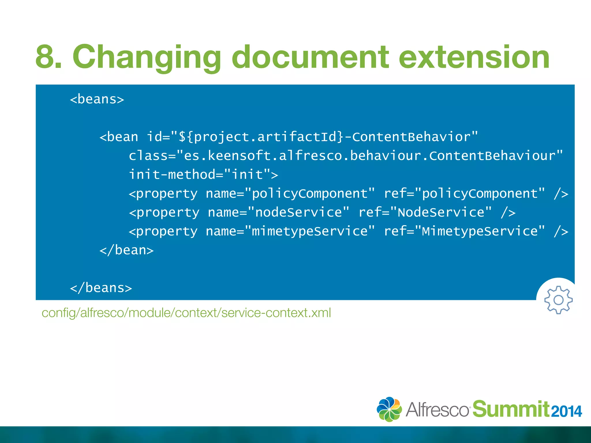 8. Changing document extension 
<beans> 
<bean id="${project.artifactId}-ContentBehavior" 
class="es.keensoft.alfresco.behaviour.ContentBehaviour" 
init-method="init"> 
<property name="policyComponent" ref="policyComponent" /> 
<property name="nodeService" ref="NodeService" /> 
<property name="mimetypeService" ref="MimetypeService" /> 
</bean> 
</beans> 
config/alfresco/module/context/service-context.xml 
 