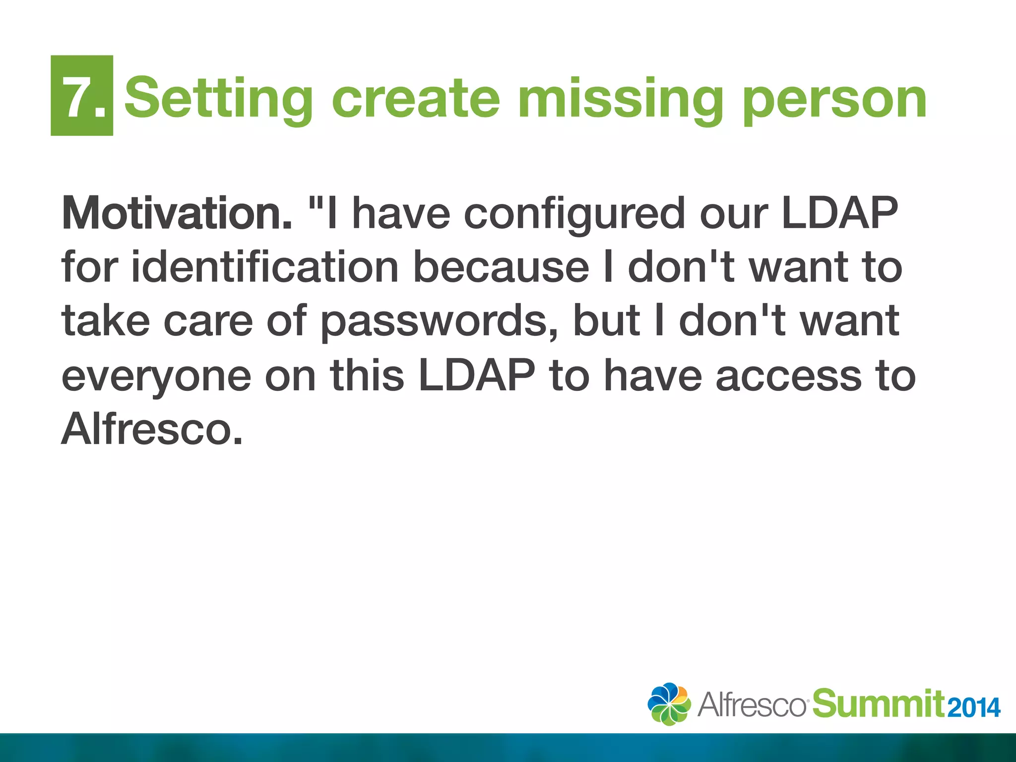 7. Setting create missing person 
Motivation. "I have configured our LDAP 
for identification because I don't want to 
take care of passwords, but I don't want 
everyone on this LDAP to have access to 
Alfresco.! 
 