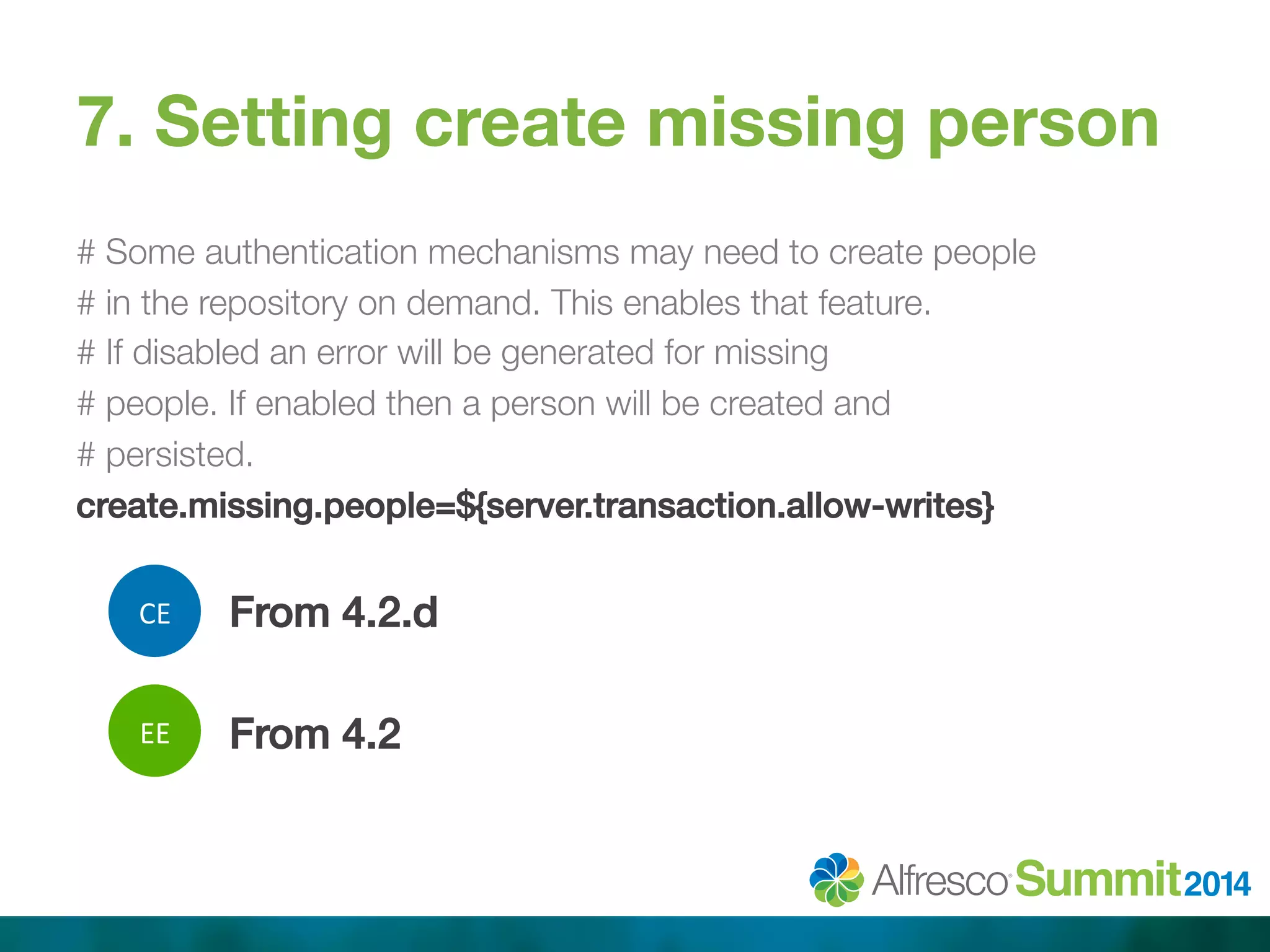 7. Setting create missing person 
# Some authentication mechanisms may need to create people 
# in the repository on demand. This enables that feature. 
# If disabled an error will be generated for missing 
# people. If enabled then a person will be created and 
# persisted. 
create.missing.people=${server.transaction.allow-writes}! 
! 
From 4.2.d! 
! 
From 4.2! 
CE 
EE 
 