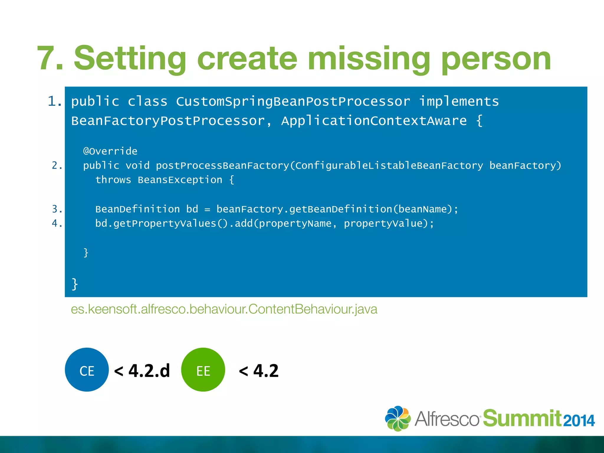 7. Setting create missing person 
1. 
2. 
3. 
4. 
public class CustomSpringBeanPostProcessor implements 
BeanFactoryPostProcessor, ApplicationContextAware { 
@Override 
public void postProcessBeanFactory(ConfigurableListableBeanFactory beanFactory) 
throws BeansException { 
BeanDefinition bd = beanFactory.getBeanDefinition(beanName); 
bd.getPropertyValues().add(propertyName, propertyValue); 
} 
} 
es.keensoft.alfresco.behaviour.ContentBehaviour.java 
C 
E 
< 
4.2.d 
E 
E 
< 
4.2 
 