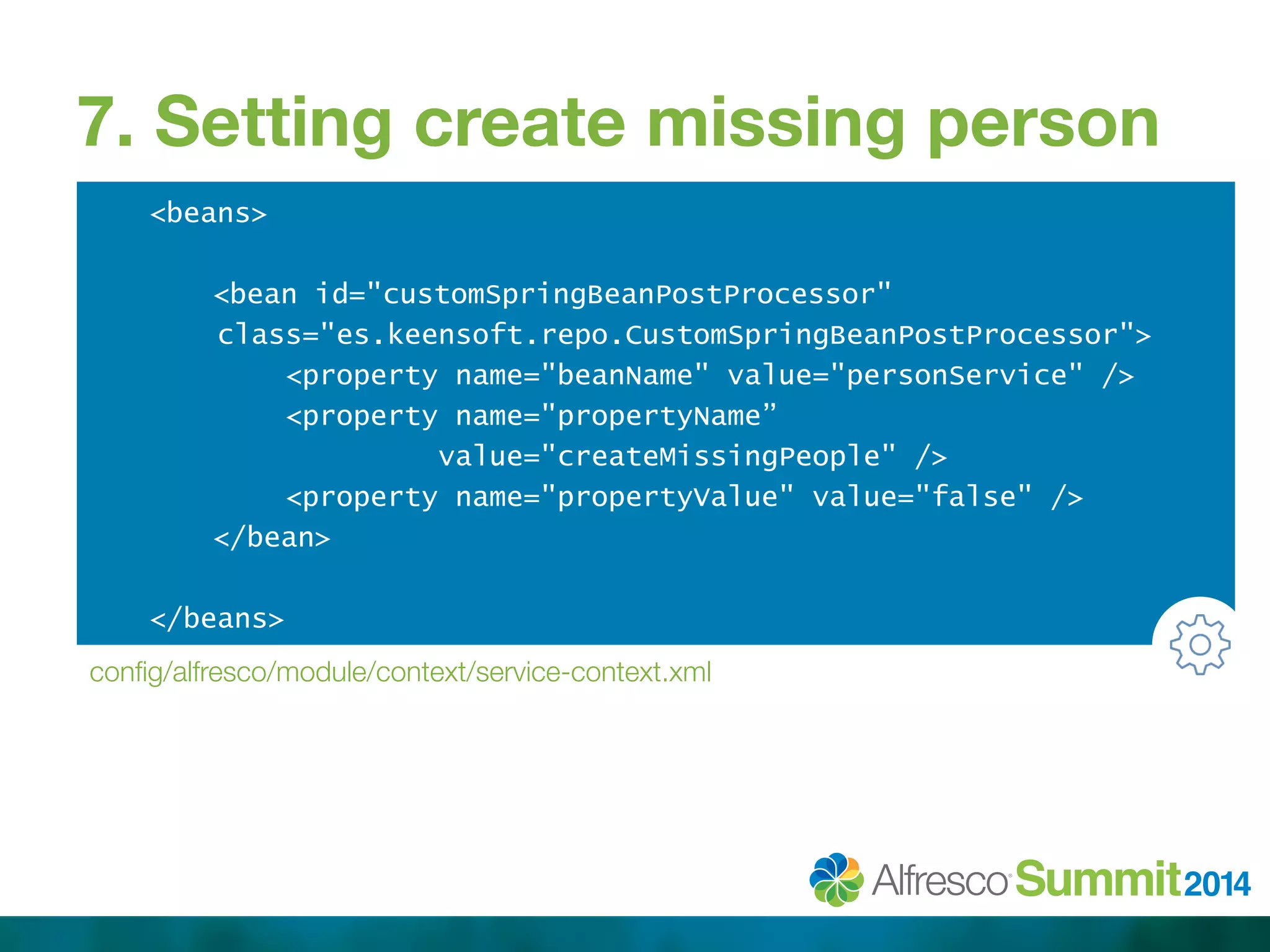 7. Setting create missing person 
<beans> 
<bean id="customSpringBeanPostProcessor" 
class="es.keensoft.repo.CustomSpringBeanPostProcessor"> 
<property name="beanName" value="personService" /> 
<property name="propertyName” 
value="createMissingPeople" /> 
<property name="propertyValue" value="false" /> 
</bean> 
</beans> 
config/alfresco/module/context/service-context.xml 
 
