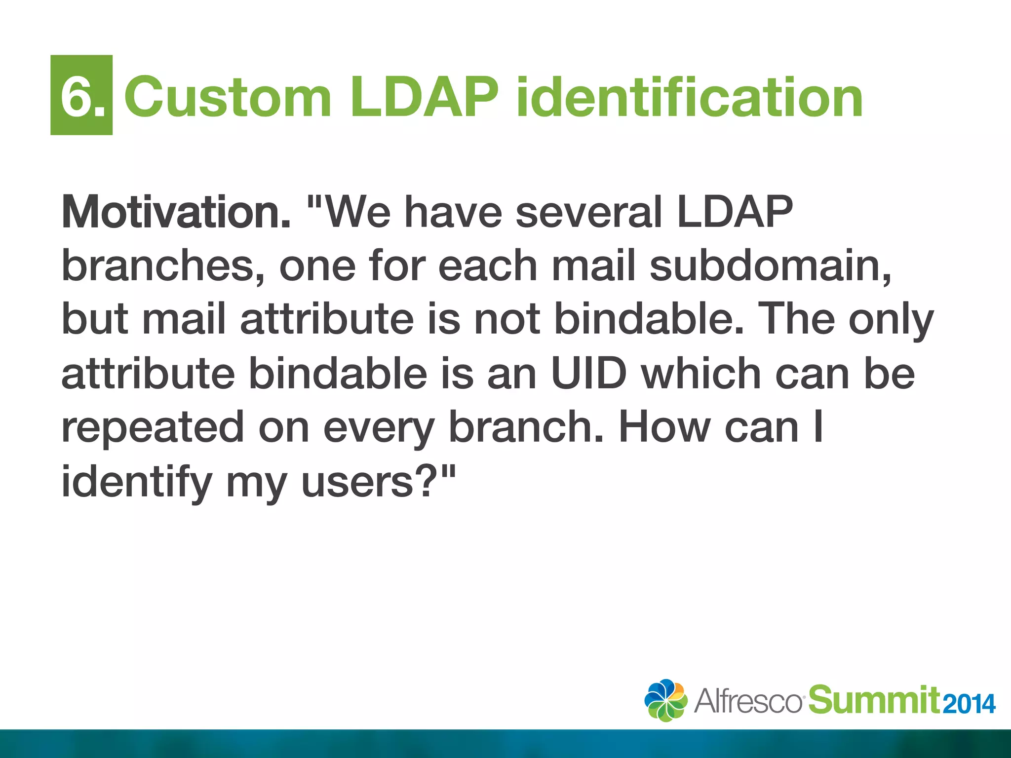 6. Custom LDAP identification 
Motivation. "We have several LDAP 
branches, one for each mail subdomain, 
but mail attribute is not bindable. The only 
attribute bindable is an UID which can be 
repeated on every branch. How can I 
identify my users?"! 
 