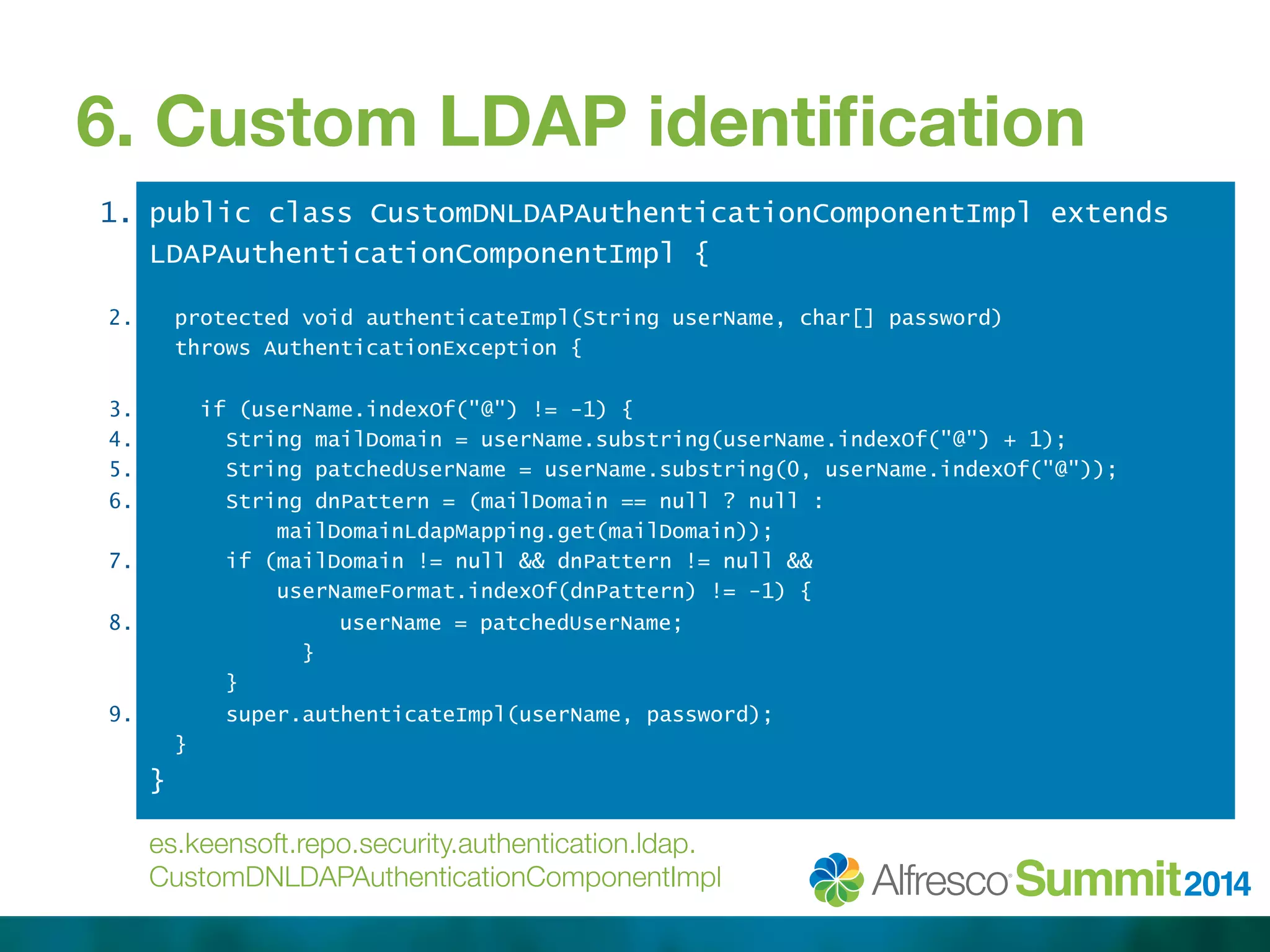 6. Custom LDAP identification 
1. 
2. 
3. 
4. 
5. 
6. 
7. 
8. 
9. 
public class CustomDNLDAPAuthenticationComponentImpl extends 
LDAPAuthenticationComponentImpl { 
protected void authenticateImpl(String userName, char[] password) 
throws AuthenticationException { 
if (userName.indexOf("@") != -1) { 
String mailDomain = userName.substring(userName.indexOf("@") + 1); 
String patchedUserName = userName.substring(0, userName.indexOf("@")); 
String dnPattern = (mailDomain == null ? null : 
mailDomainLdapMapping.get(mailDomain)); 
if (mailDomain != null && dnPattern != null && 
userNameFormat.indexOf(dnPattern) != -1) { 
userName = patchedUserName; 
} 
} 
super.authenticateImpl(userName, password); 
} 
} 
es.keensoft.repo.security.authentication.ldap. 
CustomDNLDAPAuthenticationComponentImpl 
 