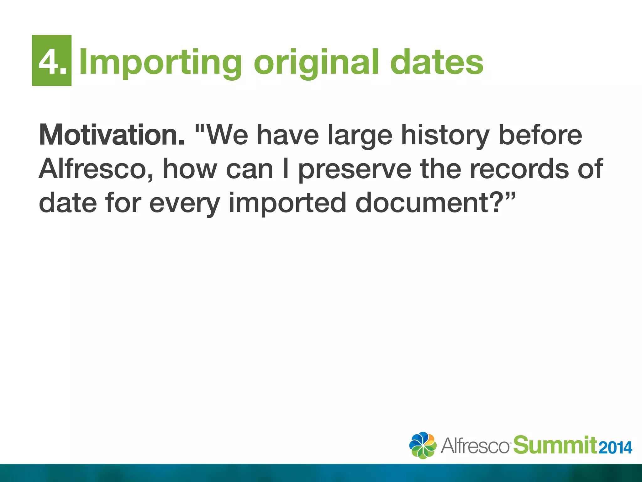 4. Importing original dates 
Motivation. "We have large history before 
Alfresco, how can I preserve the records of 
date for every imported document?”! 
 