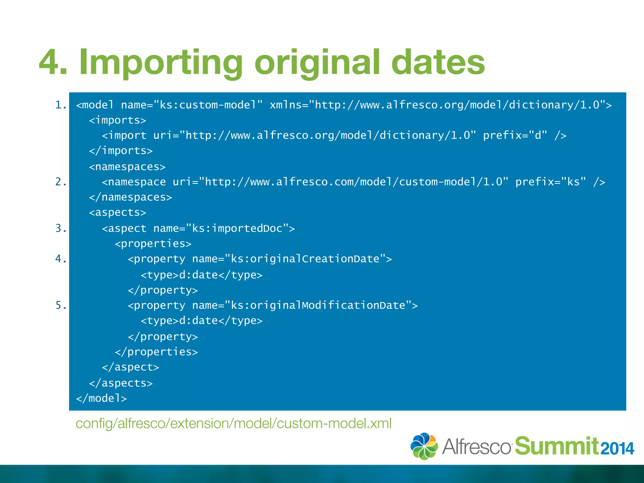 4. Importing original dates 
1. 
2. 
3. 
4. 
5. 
<model name="ks:custom-model" xmlns="http://www.alfresco.org/model/dictionary/1.0"> 
<imports> 
<import uri="http://www.alfresco.org/model/dictionary/1.0" prefix="d" /> 
</imports> 
<namespaces> 
<namespace uri="http://www.alfresco.com/model/custom-model/1.0" prefix="ks" /> 
</namespaces> 
<aspects> 
<aspect name="ks:importedDoc"> 
<properties> 
<property name="ks:originalCreationDate"> 
<type>d:date</type> 
</property> 
<property name="ks:originalModificationDate"> 
<type>d:date</type> 
</property> 
</properties> 
</aspect> 
</aspects> 
</model> 
config/alfresco/extension/model/custom-model.xml 
 