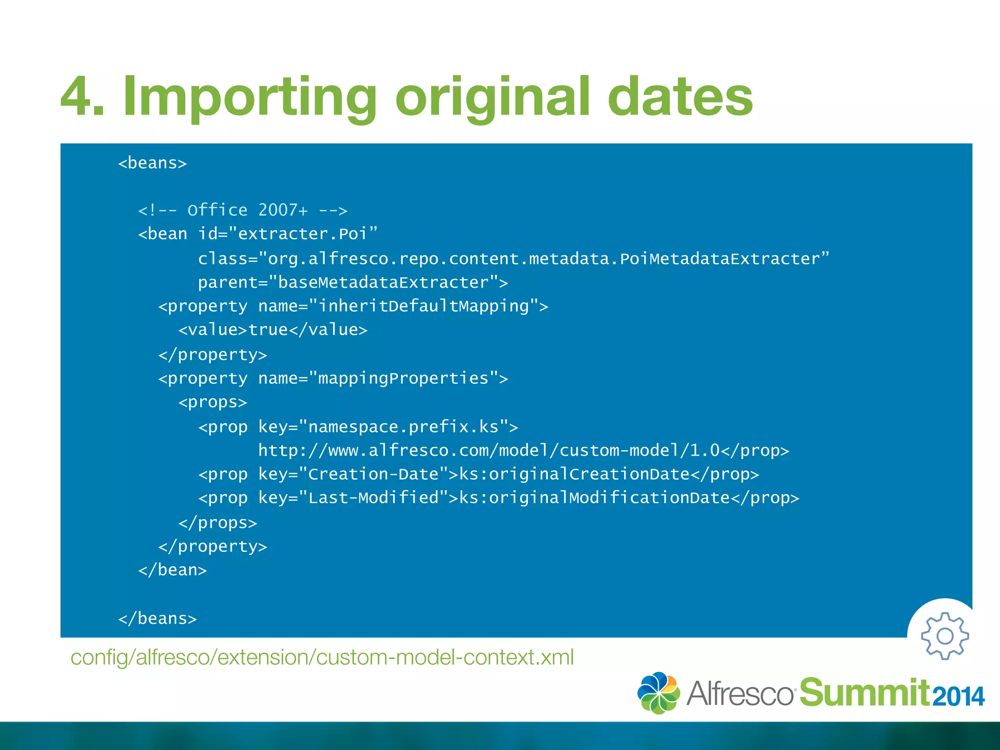 4. Importing original dates 
<beans> 
<!-- Office 2007+ --> 
<bean id="extracter.Poi” 
class="org.alfresco.repo.content.metadata.PoiMetadataExtracter” 
parent="baseMetadataExtracter"> 
<property name="inheritDefaultMapping"> 
<value>true</value> 
</property> 
<property name="mappingProperties"> 
<props> 
<prop key="namespace.prefix.ks"> 
http://www.alfresco.com/model/custom-model/1.0</prop> 
<prop key="Creation-Date">ks:originalCreationDate</prop> 
<prop key="Last-Modified">ks:originalModificationDate</prop> 
</props> 
</property> 
</bean> 
</beans> 
config/alfresco/extension/custom-model-context.xml 
 