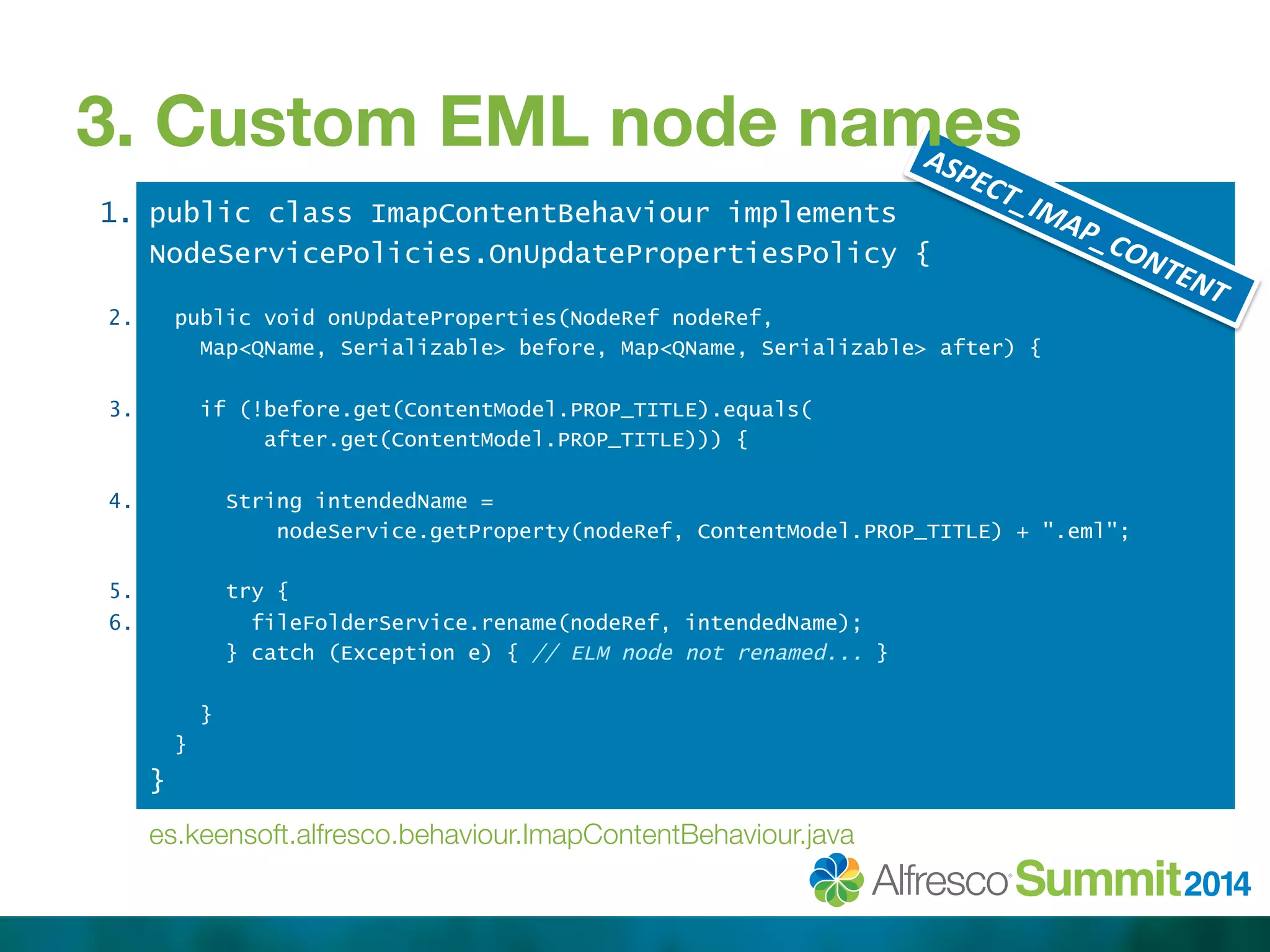 3. Custom EML node names 
public class ImapContentBehaviour implements 
NodeServicePolicies.OnUpdatePropertiesPolicy { 
public void onUpdateProperties(NodeRef nodeRef, 
Map<QName, Serializable> before, Map<QName, Serializable> after) { 
if (!before.get(ContentModel.PROP_TITLE).equals( 
after.get(ContentModel.PROP_TITLE))) { 
String intendedName = 
nodeService.getProperty(nodeRef, ContentModel.PROP_TITLE) + ".eml"; 
try { 
fileFolderService.rename(nodeRef, intendedName); 
} catch (Exception e) { // ELM node not renamed... } 
} 
} 
} 
1. 
2. 
3. 
4. 
5. 
6. 
es.keensoft.alfresco.behaviour.ImapContentBehaviour.java 
 