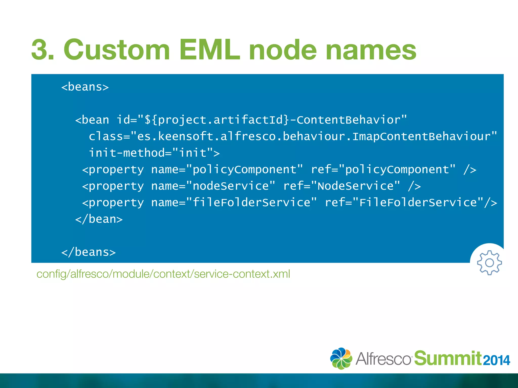 3. Custom EML node names 
<beans> 
<bean id="${project.artifactId}-ContentBehavior" 
class="es.keensoft.alfresco.behaviour.ImapContentBehaviour" 
init-method="init"> 
<property name="policyComponent" ref="policyComponent" /> 
<property name="nodeService" ref="NodeService" /> 
<property name="fileFolderService" ref="FileFolderService"/> 
</bean> 
</beans> 
config/alfresco/module/context/service-context.xml 
 