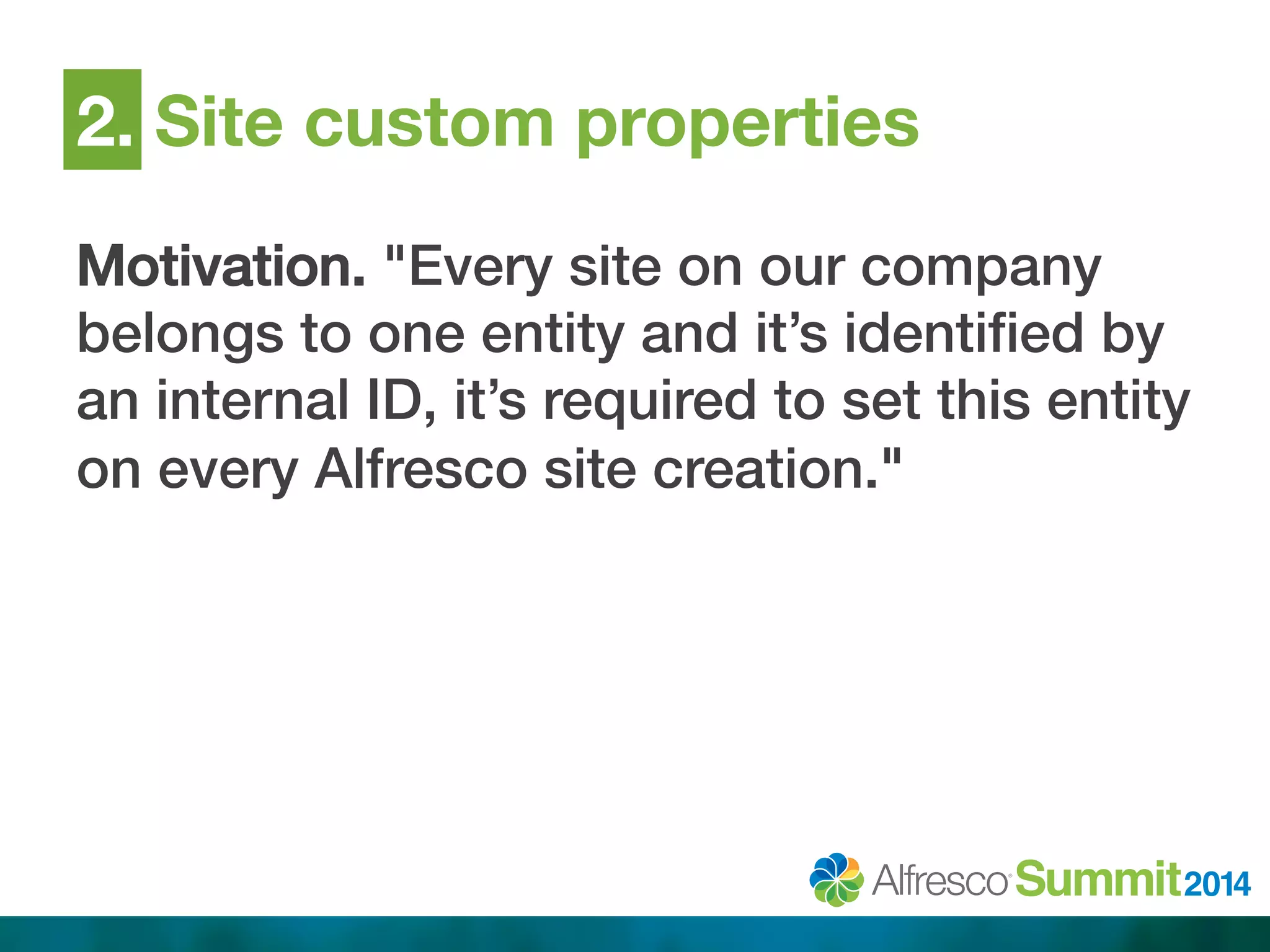 2. Site custom properties 
Motivation. "Every site on our company 
belongs to one entity and it’s identified by 
an internal ID, it’s required to set this entity 
on every Alfresco site creation."! 
 