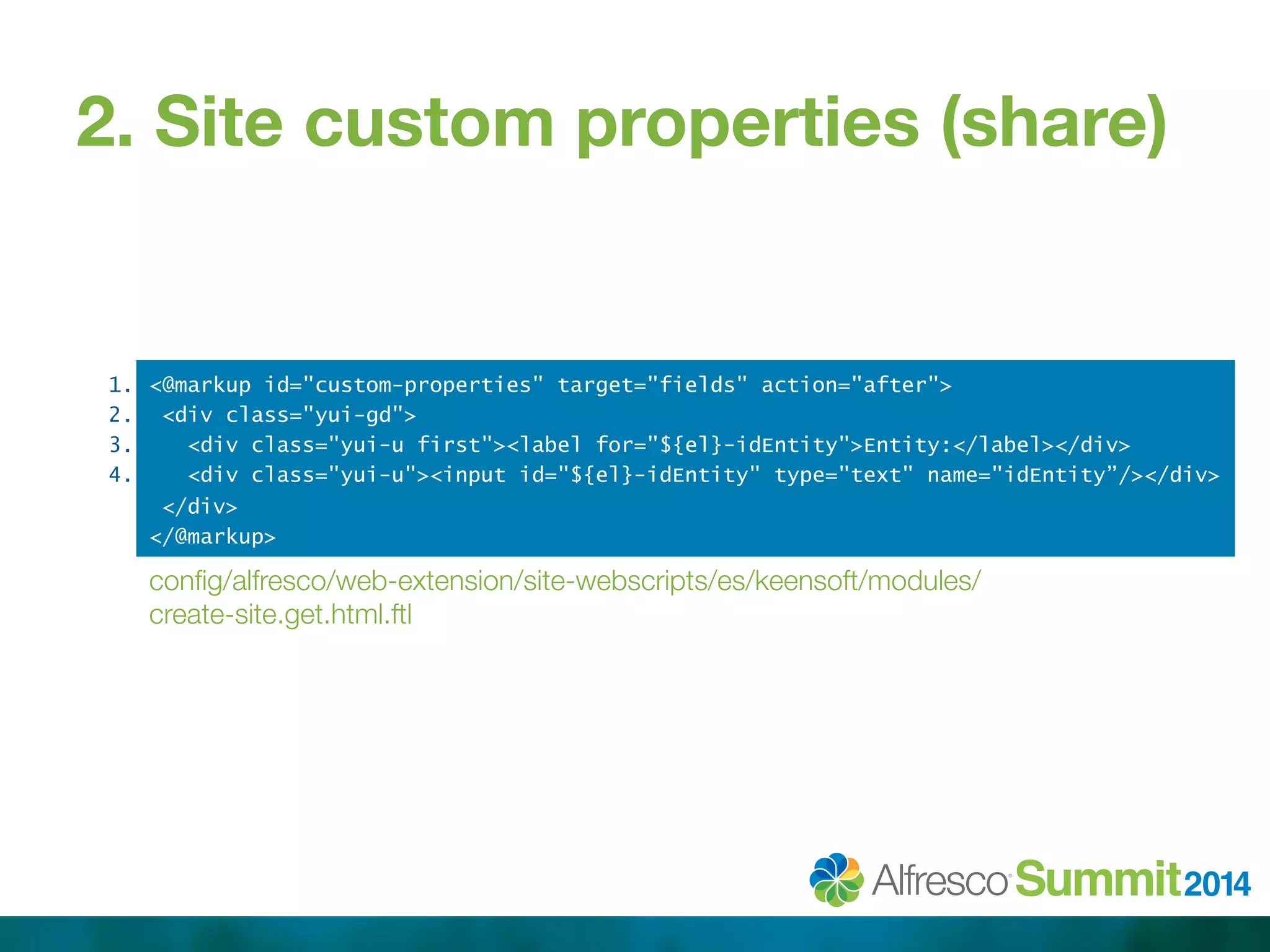 2. Site custom properties (share) 
1. 
2. 
3. 
4. 
<@markup id="custom-properties" target="fields" action="after"> 
<div class="yui-gd"> 
<div class="yui-u first"><label for="${el}-idEntity">Entity:</label></div> 
<div class="yui-u"><input id="${el}-idEntity" type="text" name="idEntity”/></div> 
</div> 
</@markup> 
config/alfresco/web-extension/site-webscripts/es/keensoft/modules/ 
create-site.get.html.ftl 
 