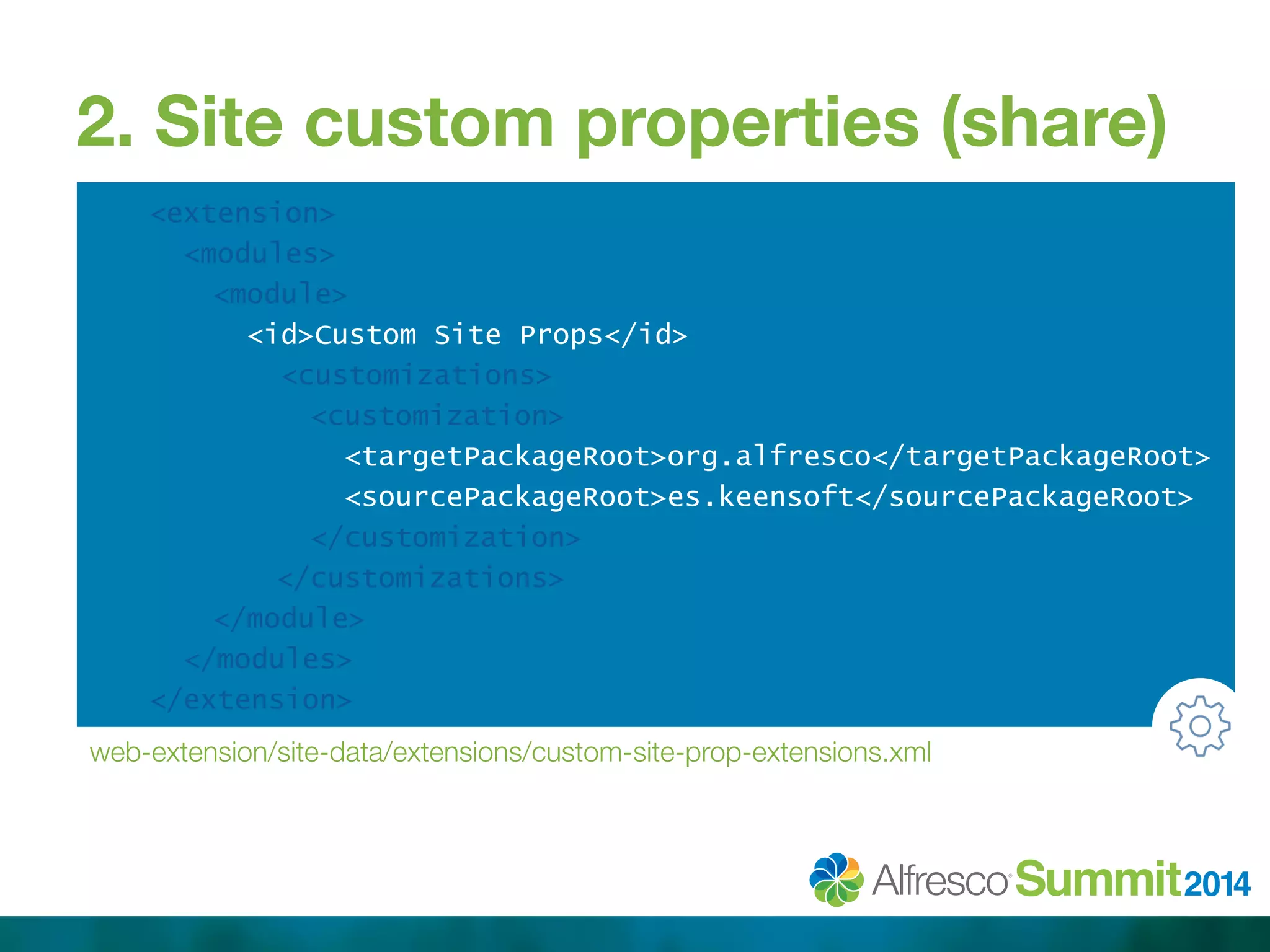 2. Site custom properties (share) 
<extension> 
<modules> 
<module> 
<id>Custom Site Props</id> 
<customizations> 
<customization> 
<targetPackageRoot>org.alfresco</targetPackageRoot> 
<sourcePackageRoot>es.keensoft</sourcePackageRoot> 
</customization> 
</customizations> 
</module> 
</modules> 
</extension> 
web-extension/site-data/extensions/custom-site-prop-extensions.xml 
 