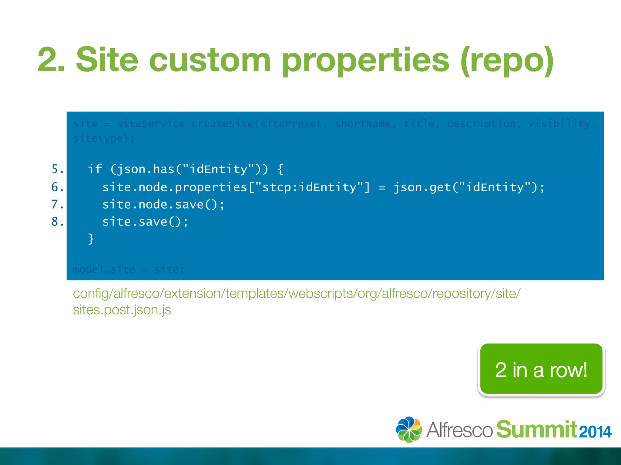 2. Site custom properties (repo) 
5. 
6. 
7. 
8. 
site = siteService.createSite(sitePreset, shortName, title, description, visibility, 
sitetype); 
if (json.has("idEntity")) { 
site.node.properties["stcp:idEntity"] = json.get("idEntity"); 
site.node.save(); 
site.save(); 
} 
model.site = site; 
config/alfresco/extension/templates/webscripts/org/alfresco/repository/site/ 
sites.post.json.js 
2 in a row! 
 