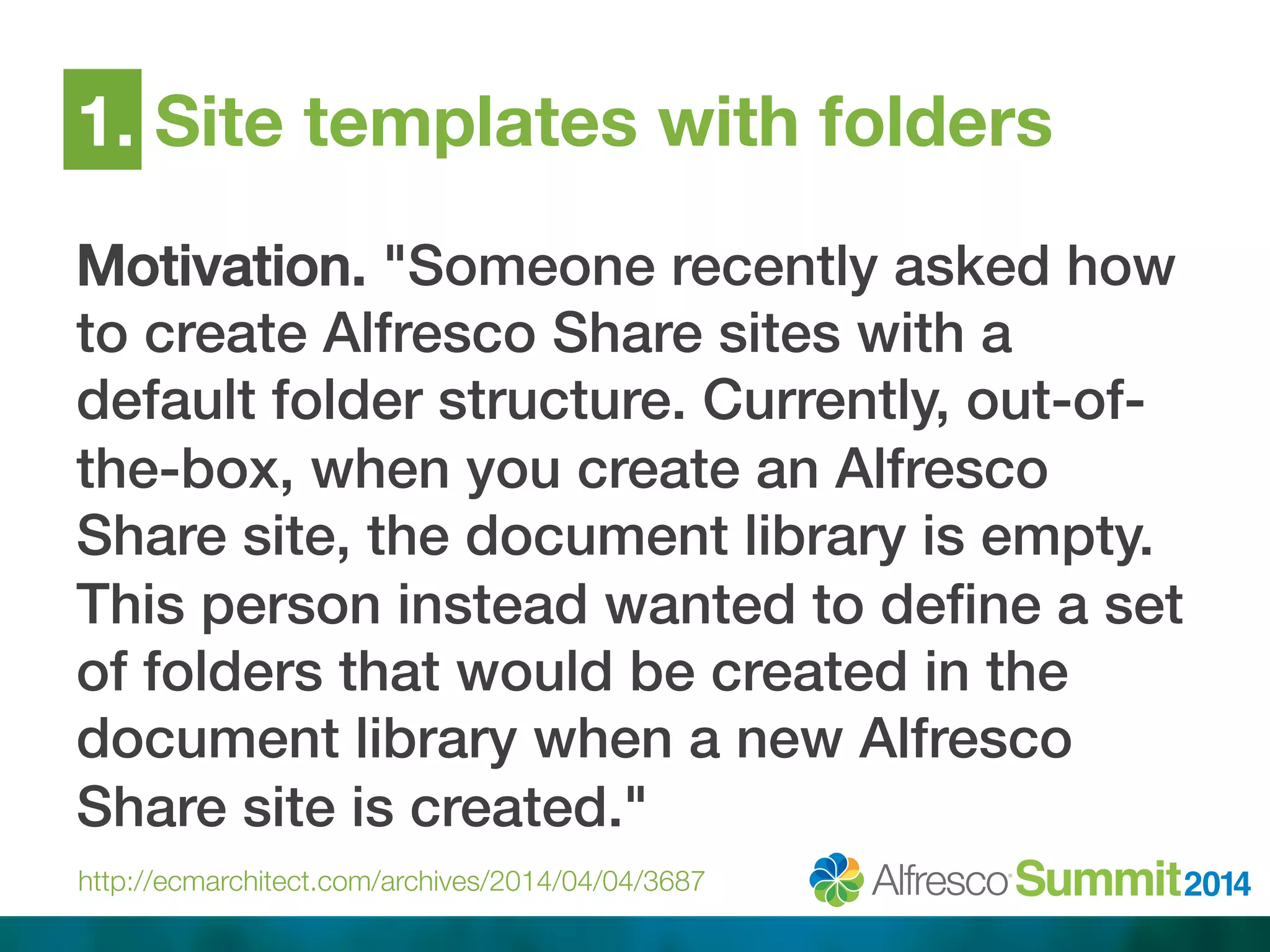 1. Site templates with folders 
Motivation. "Someone recently asked how 
to create Alfresco Share sites with a 
default folder structure. Currently, out-of-the- 
box, when you create an Alfresco 
Share site, the document library is empty. 
This person instead wanted to define a set 
of folders that would be created in the 
document library when a new Alfresco 
Share site is created."! 
http://ecmarchitect.com/archives/2014/04/04/3687 
 