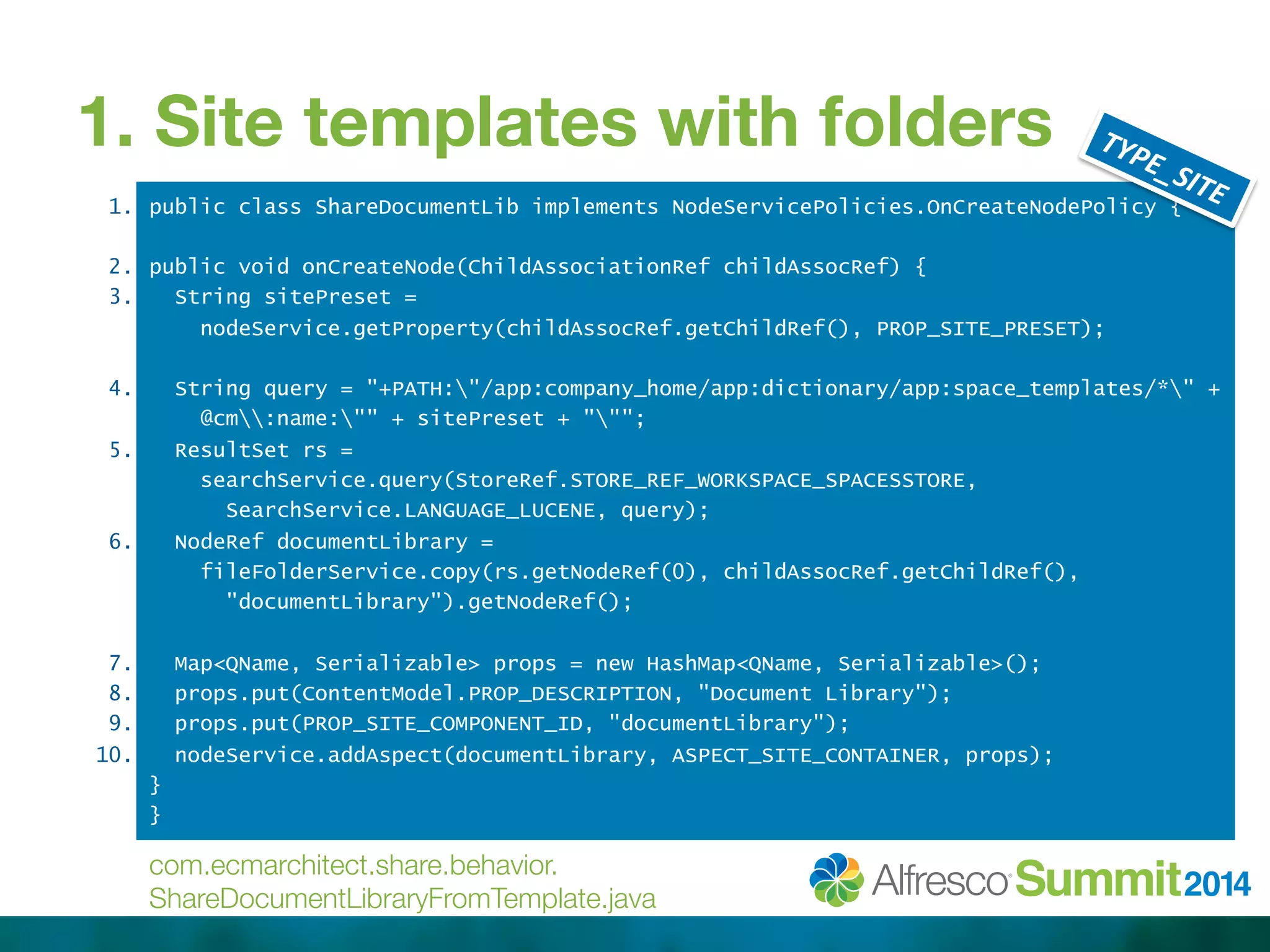 1. Site templates with folders 
public class ShareDocumentLib implements NodeServicePolicies.OnCreateNodePolicy { 
public void onCreateNode(ChildAssociationRef childAssocRef) { 
String sitePreset = 
nodeService.getProperty(childAssocRef.getChildRef(), PROP_SITE_PRESET); 
String query = "+PATH:"/app:company_home/app:dictionary/app:space_templates/*" + 
@cm:name:"" + sitePreset + """; 
ResultSet rs = 
searchService.query(StoreRef.STORE_REF_WORKSPACE_SPACESSTORE, 
SearchService.LANGUAGE_LUCENE, query); 
NodeRef documentLibrary = 
fileFolderService.copy(rs.getNodeRef(0), childAssocRef.getChildRef(), 
"documentLibrary").getNodeRef(); 
Map<QName, Serializable> props = new HashMap<QName, Serializable>(); 
props.put(ContentModel.PROP_DESCRIPTION, "Document Library"); 
props.put(PROP_SITE_COMPONENT_ID, "documentLibrary"); 
nodeService.addAspect(documentLibrary, ASPECT_SITE_CONTAINER, props); 
} 
} 
1. 
2. 
3. 
4. 
5. 
6. 
7. 
8. 
9. 
10. 
com.ecmarchitect.share.behavior. 
ShareDocumentLibraryFromTemplate.java 
 
