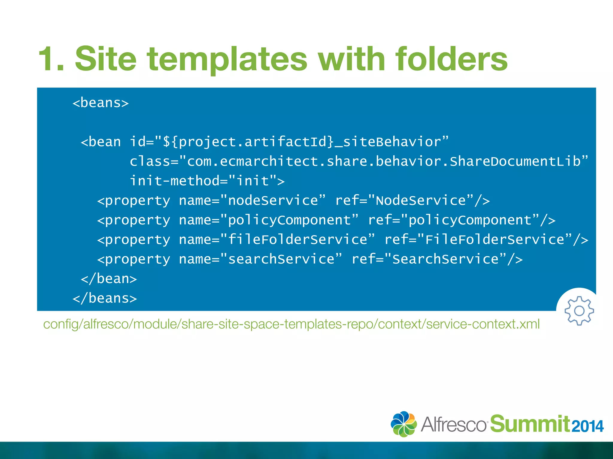 1. Site templates with folders 
<beans> 
<bean id="${project.artifactId}_siteBehavior” 
class="com.ecmarchitect.share.behavior.ShareDocumentLib” 
init-method="init"> 
<property name="nodeService” ref="NodeService”/> 
<property name="policyComponent” ref="policyComponent”/> 
<property name="fileFolderService” ref="FileFolderService”/> 
<property name="searchService” ref="SearchService”/> 
</bean> 
</beans> 
config/alfresco/module/share-site-space-templates-repo/context/service-context.xml 
 