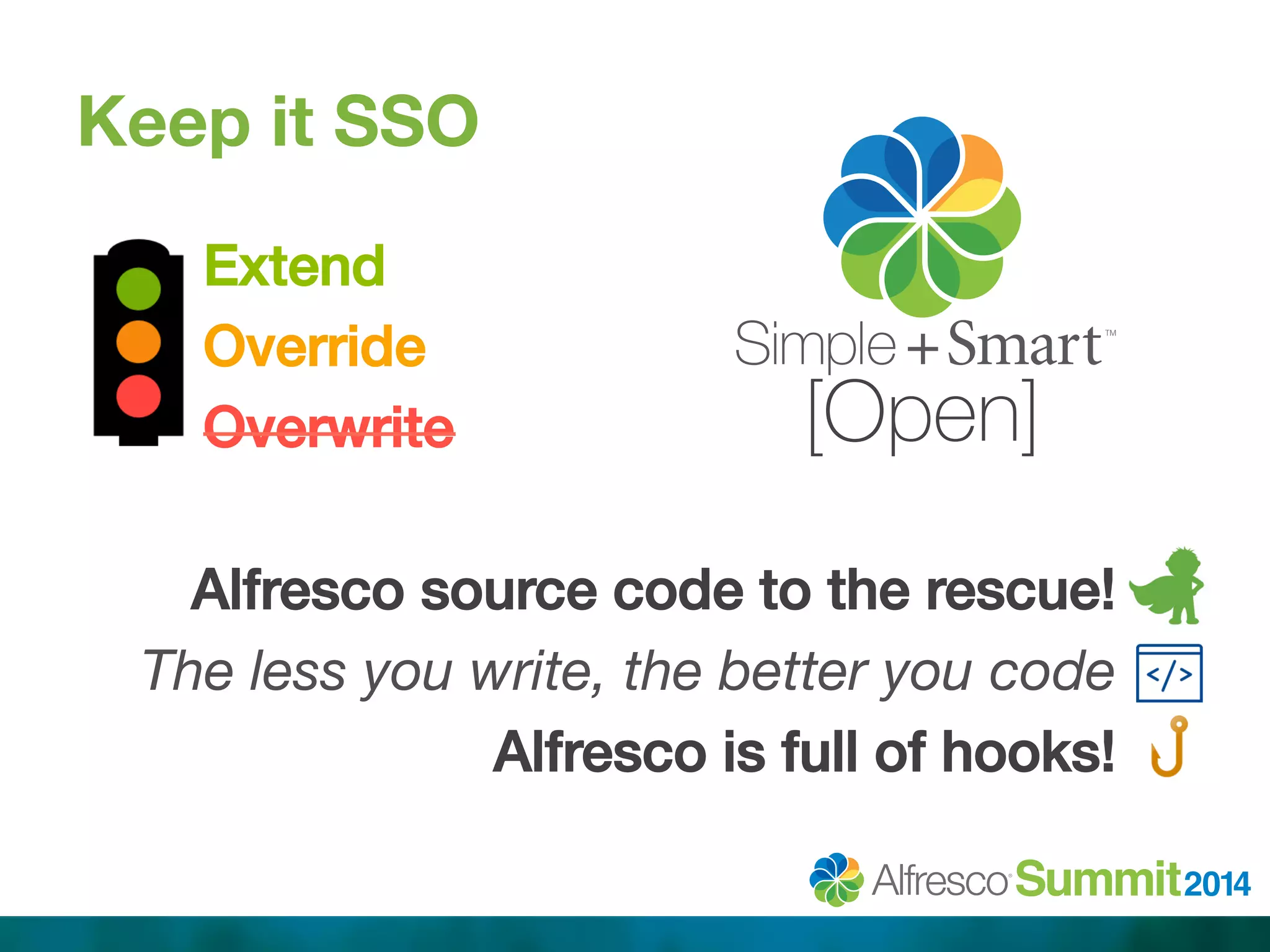 Keep it SSO 
Extend! 
Override! 
Overwrite! 
! 
Alfresco source code to the rescue! .! 
The less you write, the better you code . 
Alfresco is full of hooks! .! 
! 
[Open] 
 