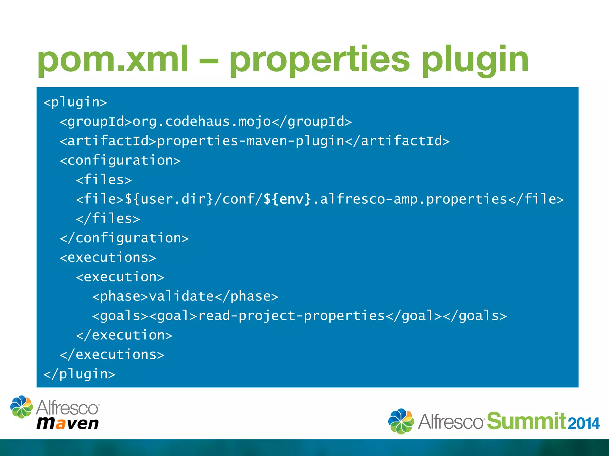 pom.xml – properties plugin 
<plugin> 
<groupId>org.codehaus.mojo</groupId> 
<artifactId>properties-maven-plugin</artifactId> 
<configuration> 
<files> 
<file>${user.dir}/conf/${env}.alfresco-amp.properties</file> 
</files> 
</configuration> 
<executions> 
<execution> 
<phase>validate</phase> 
<goals><goal>read-project-properties</goal></goals> 
</execution> 
</executions> 
</plugin> 
 