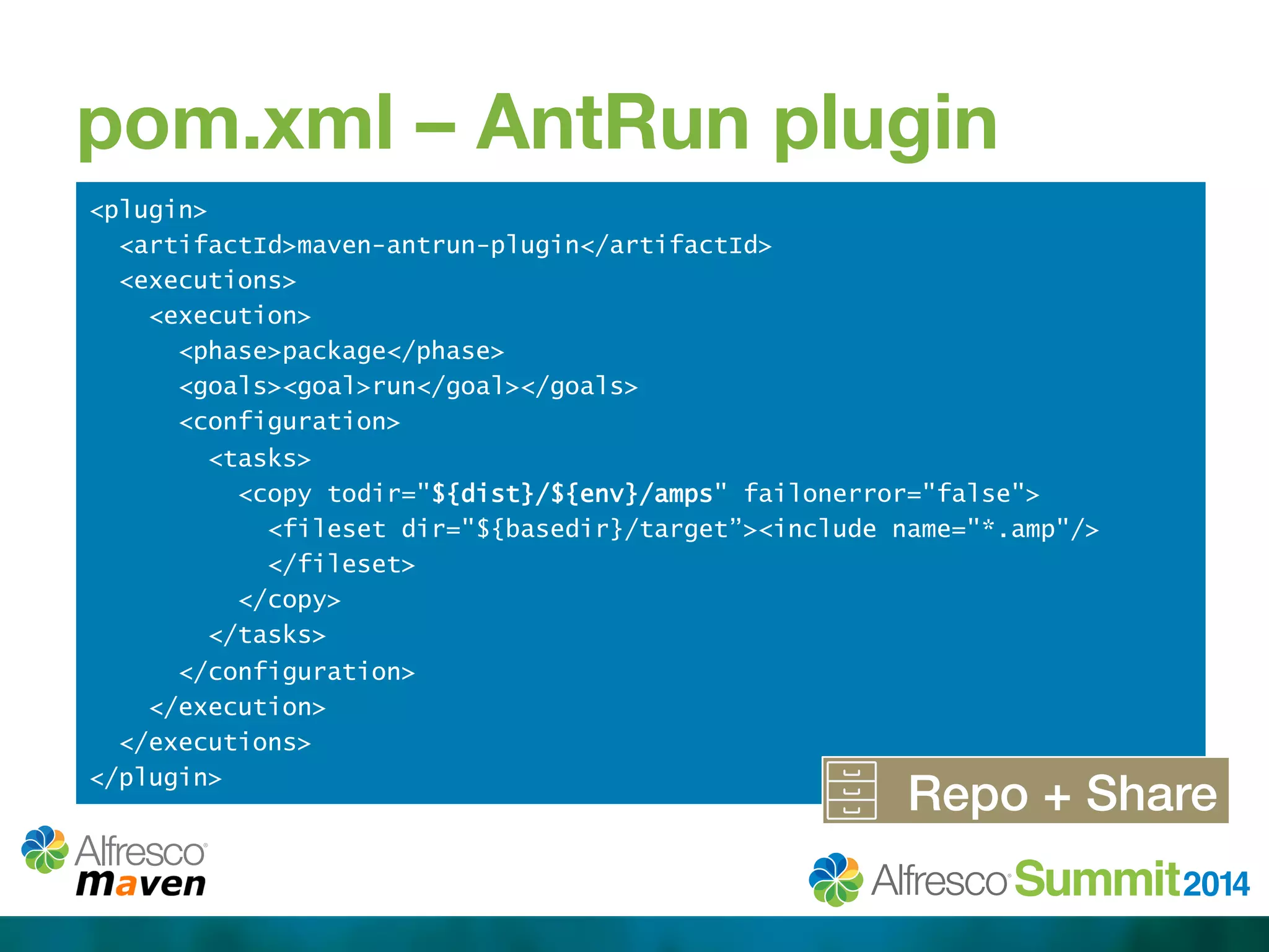 pom.xml – AntRun plugin 
<plugin> 
<artifactId>maven-antrun-plugin</artifactId> 
<executions> 
<execution> 
<phase>package</phase> 
<goals><goal>run</goal></goals> 
<configuration> 
<tasks> 
<copy todir="${dist}/${env}/amps" failonerror="false"> 
<fileset dir="${basedir}/target”><include name="*.amp"/> 
</fileset> 
</copy> 
</tasks> 
</configuration> 
</execution> 
</executions> 
</plugin> Repo + Share! 
 