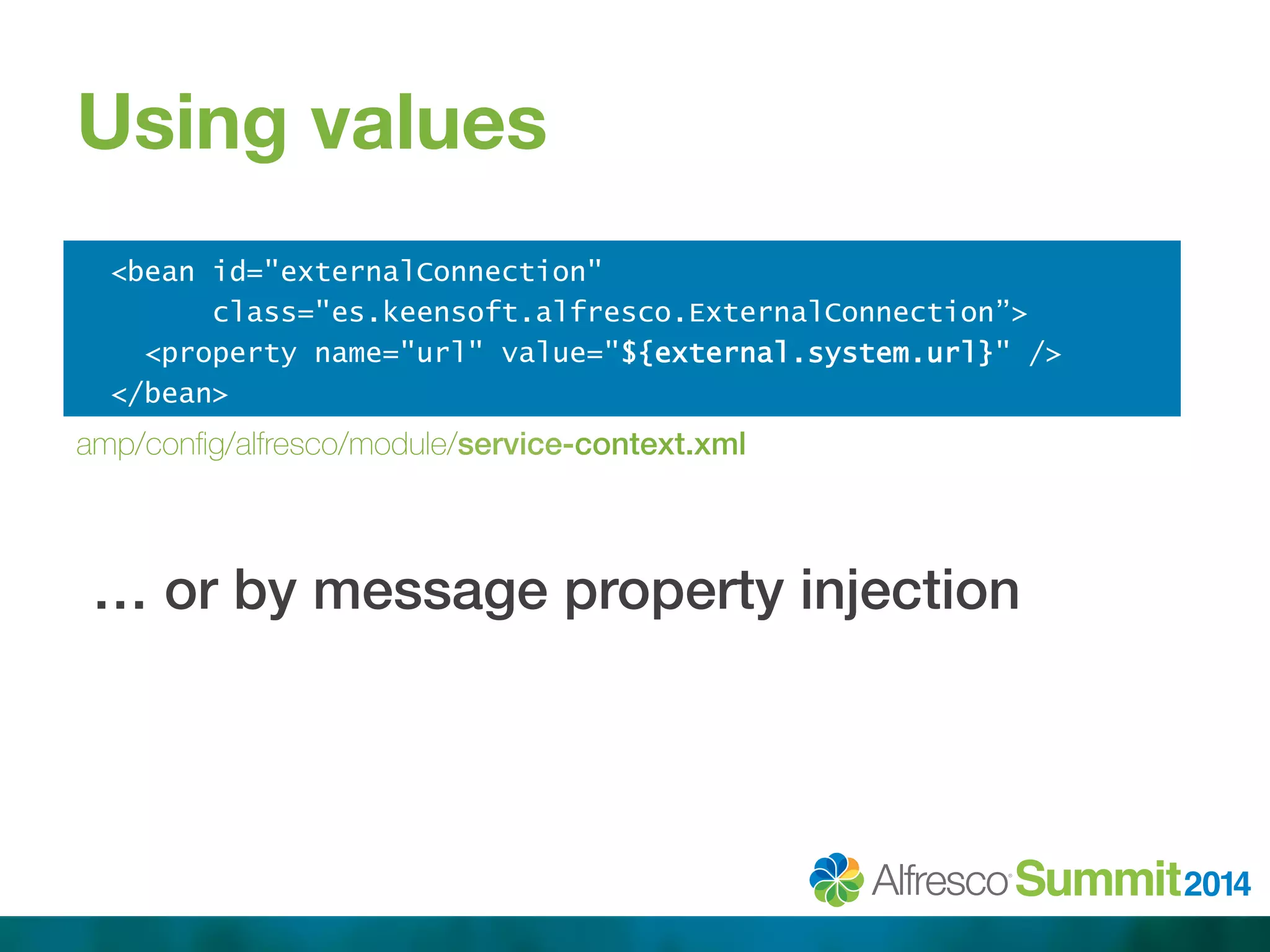 Using values 
<bean id="externalConnection" 
class="es.keensoft.alfresco.ExternalConnection”> 
<property name="url" value="${external.system.url}" /> 
</bean> 
!!!! 
amp/config/alfresco/module/service-context.xml 
… or by message property injection! 
 