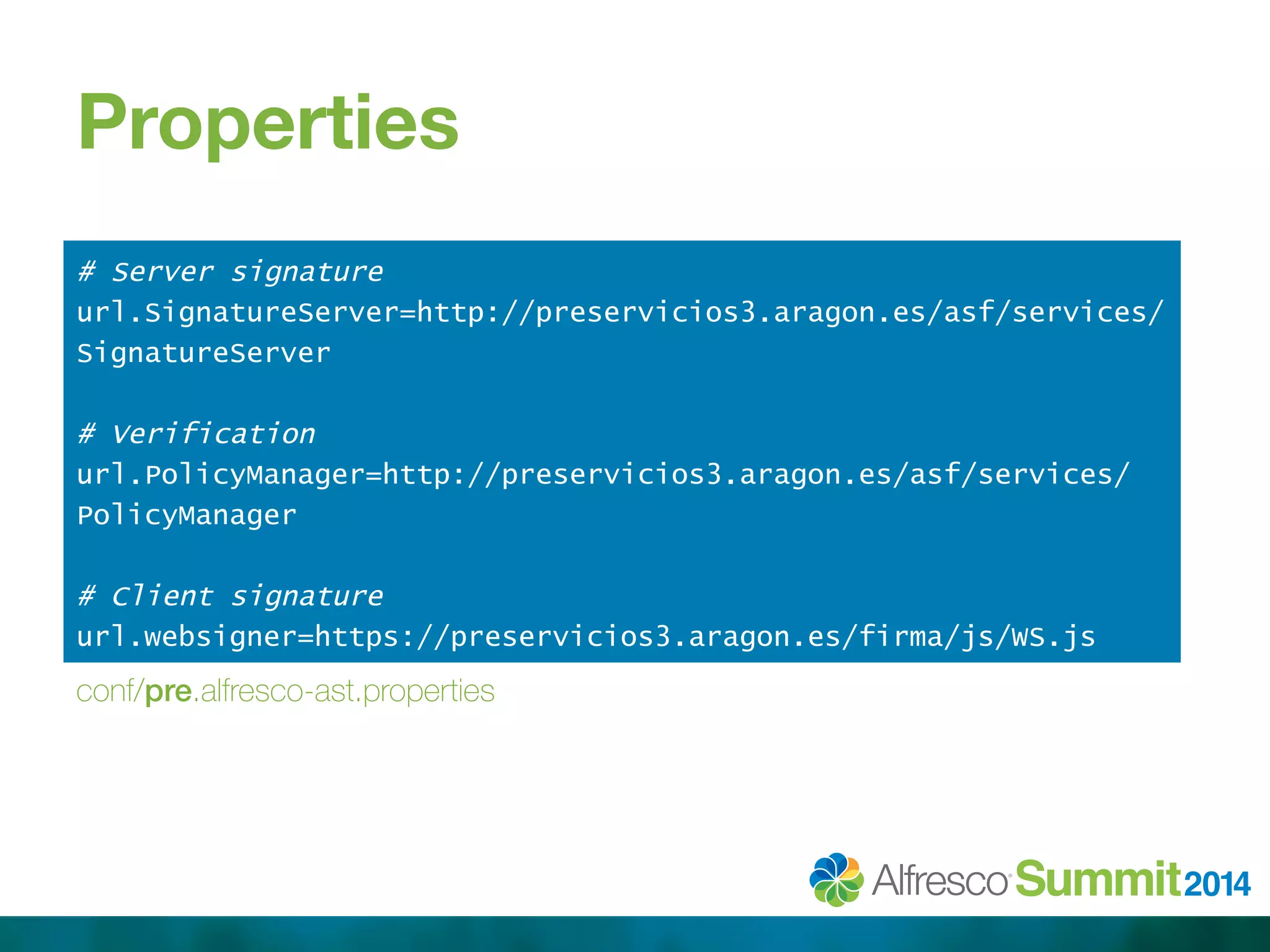 Properties 
# Server signature 
url.SignatureServer=http://preservicios3.aragon.es/asf/services/ 
SignatureServer 
# Verification 
url.PolicyManager=http://preservicios3.aragon.es/asf/services/ 
PolicyManager 
# Client signature 
url.websigner=https://preservicios3.aragon.es/firma/js/WS.js 
conf/pre.alfresco-ast.properties 
 
