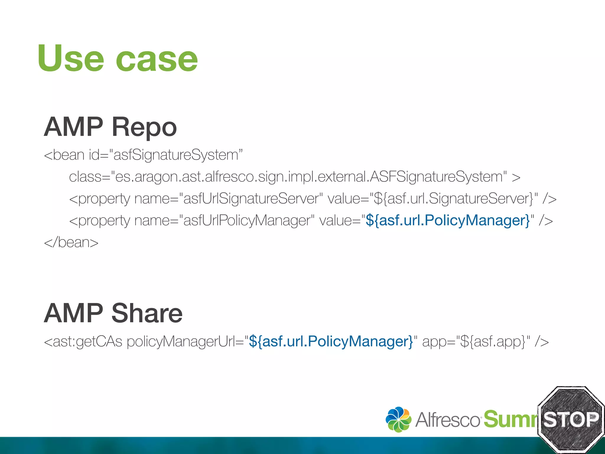 Use case 
AMP Repo! 
<bean id="asfSignatureSystem” 
class="es.aragon.ast.alfresco.sign.impl.external.ASFSignatureSystem" > 
<property name="asfUrlSignatureServer" value="${asf.url.SignatureServer}" /> 
<property name="asfUrlPolicyManager" value="${asf.url.PolicyManager}" /> 
</bean> 
! 
AMP Share! 
<ast:getCAs policyManagerUrl="${asf.url.PolicyManager}" app="${asf.app}" /> 
! 
 