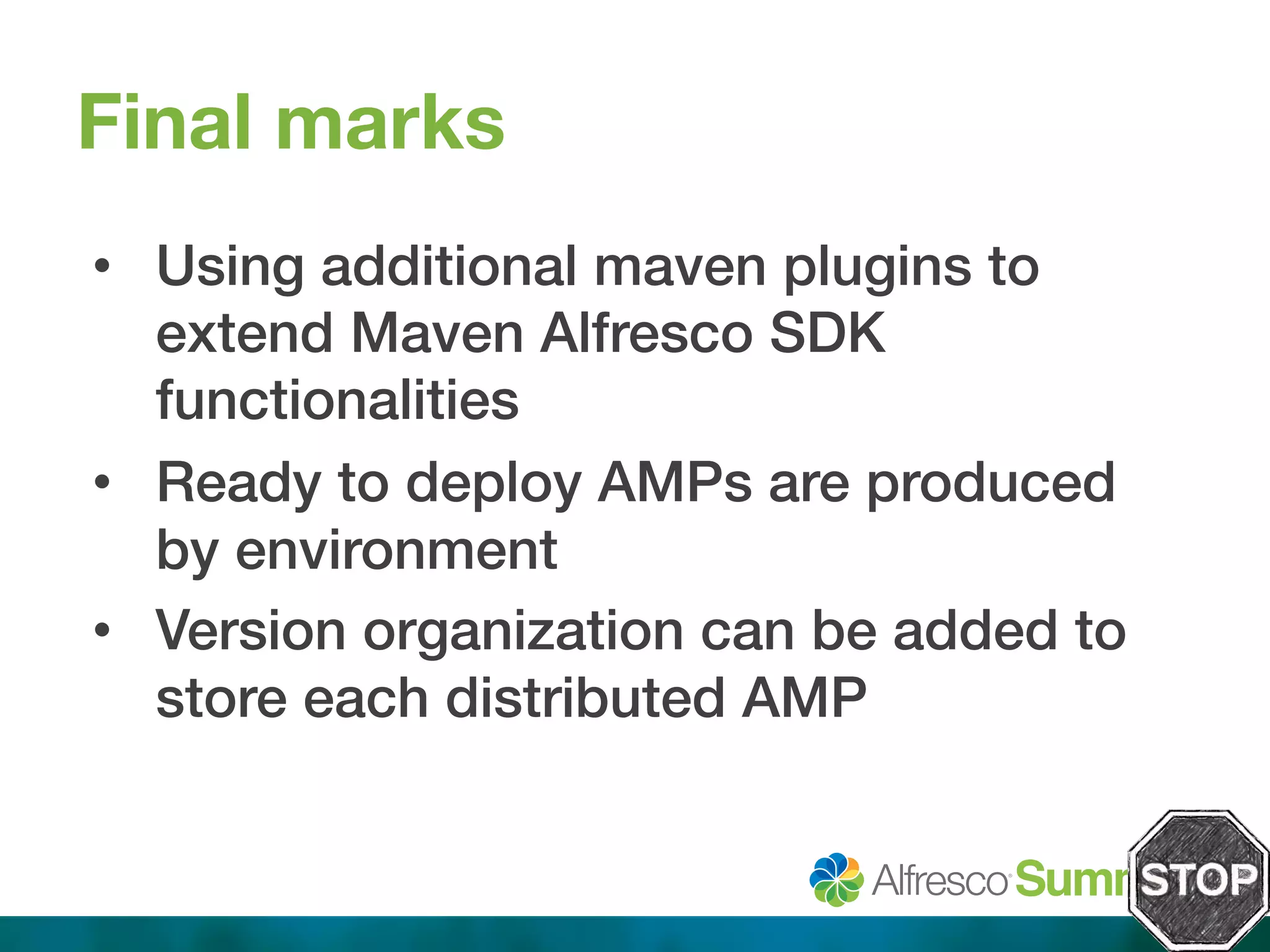 Final marks 
• Using additional maven plugins to 
extend Maven Alfresco SDK 
functionalities! 
• Ready to deploy AMPs are produced 
by environment! 
• Version organization can be added to 
store each distributed AMP! 
 