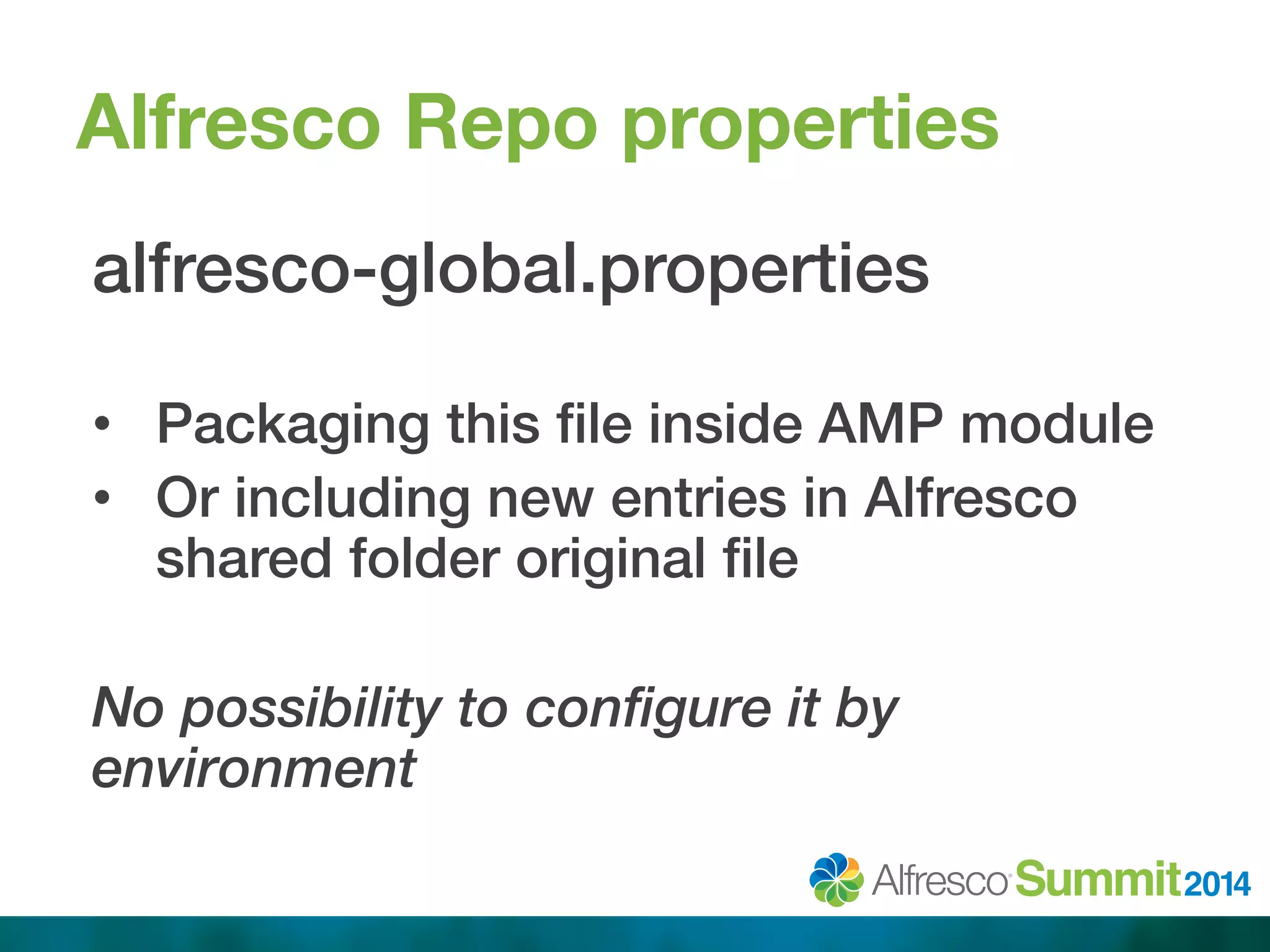 Alfresco Repo properties 
alfresco-global.properties! 
! 
• Packaging this file inside AMP module ! 
• Or including new entries in Alfresco 
shared folder original file! 
No possibility to configure it by 
environment 
 