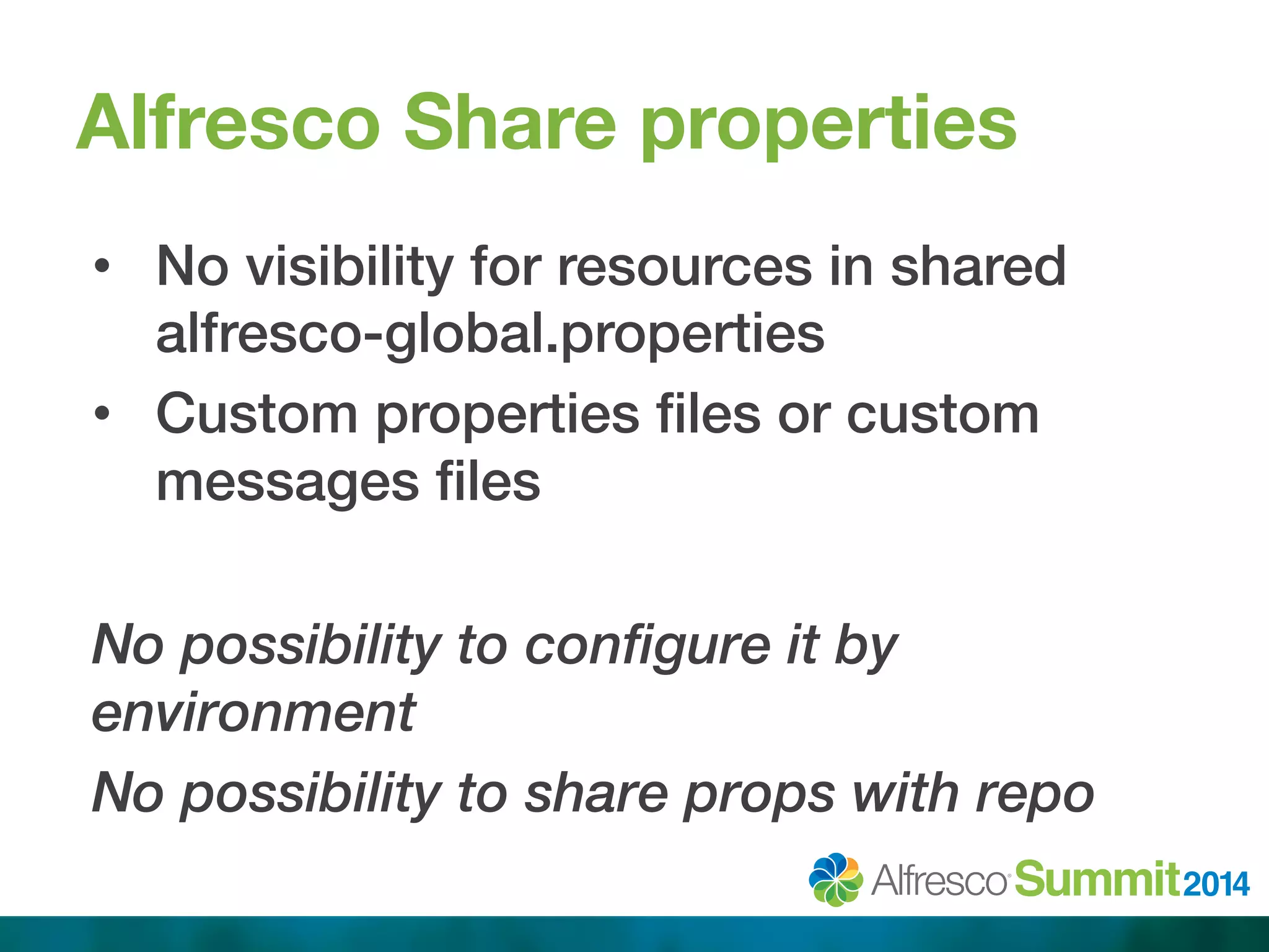 Alfresco Share properties 
• No visibility for resources in shared 
alfresco-global.properties ! 
• Custom properties files or custom 
messages files! 
No possibility to configure it by 
environment 
No possibility to share props with repo 
 