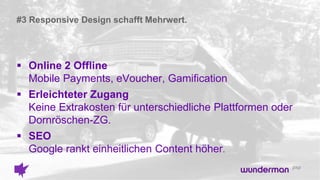 #3 Responsive Design schafft Mehrwert.
 Online 2 Offline
Mobile Payments, eVoucher, Gamification
 Erleichteter Zugang
Keine Extrakosten für unterschiedliche Plattformen oder
Dornröschen-ZG.
 SEO
Google rankt einheitlichen Content höher.
 