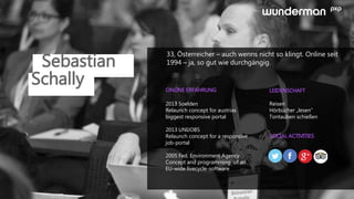 Sebastian
33, Österreicher – auch wenns nicht so klingt. Online seit
1994 – ja, so gut wie durchgängig.
ONLINE ERFAHRUNG LEIDENSCHAFT
SOCIAL ACTIVITIES
2013 Soelden
Relaunch concept for austrias
biggest responsive portal
2013 UNIJOBS
Relaunch concept for a responsive
job-portal
2005 Fed. Environment Agency
Concept and programming of an
EU-wide livecycle-software
Reisen
Hörbücher „lesen“
Tontauben schießen
Schally
 