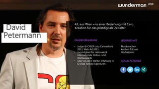 David
43, aus Wien – in einer Beziehung mit Caro.
Kreation für das postdigitale Zeitalter
ONLINE ERFAHRUNG LEIDENSCHAFT
SOCIAL ACTIVITIES
• Judge @ CYBER-Jury Canneslions
2013, Web-Ad 2013
• Jurymitglied für nationale &
internationale Online- und
Werbeawards
• Über 10 Jahre Werbe-Erfahrung in
Ö‘s top-ranked Agenturen.
Musikmachen
Kochen & Essen
Hochalpinist
Petermann
 