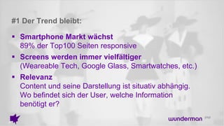 #1 Der Trend bleibt:
 Smartphone Markt wächst
89% der Top100 Seiten responsive
 Screens werden immer vielfältiger
(Weareable Tech, Google Glass, Smartwatches, etc.)
 Relevanz
Content und seine Darstellung ist situativ abhängig.
Wo befindet sich der User, welche Information
benötigt er?
 