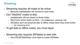 Streaming
• Streaming requires all nodes to be online
– Because sstableloader will connect to each node
• Can “blacklist” nodes to skip
– sstableloader will not stream to those nodes
– Must know which nodes up front – via nodetool status, say
– SSTables won’t be streamed later to offline nodes when they come online
• No “streaming hints”
• To get data to offline nodes, you must repair
• Streaming also requires SSTables to start with
– Use CQLSSTableWriter Java class to create SSTables
© 2015. All Rights Reserved. 14
 
