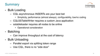 Summary
• Bulk Loading
– CQL asynchronous INSERTs are your best bet
• Simplicity, performance (almost always), configurability, low/no coding
– CQLSSTableWriter requires a custom Java application
– sstableloader requires all nodes to be online
• Operational consideration
• Batching
– Can improve throughput at the cost of latency
• Bulk Unloading
– Parallel export via splitting token range
– Use CQL, there is no “side door”
© 2015. All Rights Reserved. 28
 